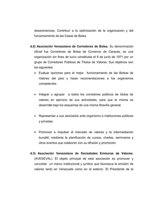 desavenencias. Contribuir a la optimización de la organización y del 
funcionamiento de las Casas de Bolsa. 
d.2) Asociación Venezolana de Corredores de Bolsa. Su denominación 
oficial fue Corredores de Bolsa de Comercio de Caracas, es una 
organización sin fines de lucro constituida el 8 de junio de 1971 por un 
grupo de Corredores Públicos de Títulos de Valores. Sus objetivos son 
los siguientes: 
· Evaluar opciones para el mejor funcionamiento de las Bolsas de 
Valores del país y hacer recomendaciones a los organismos 
competentes. 
· Integrar y agrupar a todos los corredores públicos de títulos de 
valores en ejercicio de sus actividades, para que la misma se 
desarrolle bajo los esquemas de una misma filosofía general. 
· Representar a sus asociados ante organismo e instituciones públicas 
y privadas. 
· Promover e impulsar el mercado de valores y la intermediación 
bursátil, mediante la planificación de cursos, charlas, seminarios y 
otros eventos que colaboren con su difusión y promoción. 
d.3) Asociación Venezolana de Sociedades Emisoras de Valores. 
(AVESEVAL). El objeto principal de esta asociación es promover y 
concretar un marco institucional y jurídico que favorezca la emisión de 
valores tanto en Venezuela como en el exterior. El Presidente de la 
 