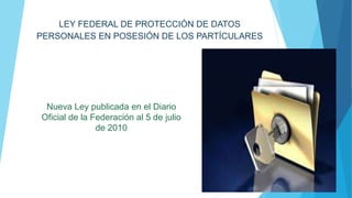 LEY FEDERAL DE PROTECCIÓN DE DATOS 
PERSONALES EN POSESIÓN DE LOS PARTÍCULARES 
Nueva Ley publicada en el Diario 
Oficial de la Federación al 5 de julio 
de 2010 
 