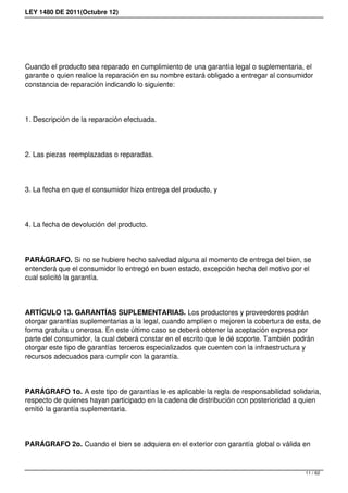 LEY 1480 DE 2011(Octubre 12)
Cuando el producto sea reparado en cumplimiento de una garantía legal o suplementaria, el
garante o quien realice la reparación en su nombre estará obligado a entregar al consumidor
constancia de reparación indicando lo siguiente: 
1. Descripción de la reparación efectuada. 
2. Las piezas reemplazadas o reparadas. 
3. La fecha en que el consumidor hizo entrega del producto, y 
4. La fecha de devolución del producto. 
PARÁGRAFO. Si no se hubiere hecho salvedad alguna al momento de entrega del bien, se
entenderá que el consumidor lo entregó en buen estado, excepción hecha del motivo por el
cual solicitó la garantía.
ARTÍCULO 13. GARANTÍAS SUPLEMENTARIAS. Los productores y proveedores podrán
otorgar garantías suplementarias a la legal, cuando amplíen o mejoren la cobertura de esta, de
forma gratuita u onerosa. En este último caso se deberá obtener la aceptación expresa por
parte del consumidor, la cual deberá constar en el escrito que le dé soporte. También podrán
otorgar este tipo de garantías terceros especializados que cuenten con la infraestructura y
recursos adecuados para cumplir con la garantía. 
PARÁGRAFO 1o. A este tipo de garantías le es aplicable la regla de responsabilidad solidaria,
respecto de quienes hayan participado en la cadena de distribución con posterioridad a quien
emitió la garantía suplementaria. 
PARÁGRAFO 2o. Cuando el bien se adquiera en el exterior con garantía global o válida en
11 / 62
 