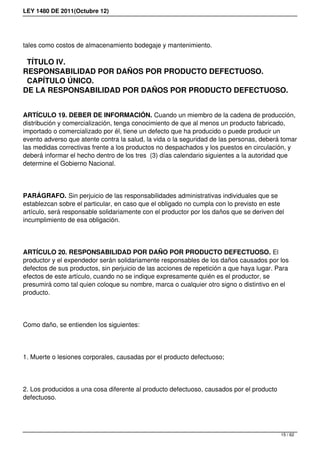 LEY 1480 DE 2011(Octubre 12)
tales como costos de almacenamiento bodegaje y mantenimiento.
TÍTULO IV.
RESPONSABILIDAD POR DAÑOS POR PRODUCTO DEFECTUOSO.
CAPÍTULO ÚNICO.
DE LA RESPONSABILIDAD POR DAÑOS POR PRODUCTO DEFECTUOSO.
ARTÍCULO 19. DEBER DE INFORMACIÓN. Cuando un miembro de la cadena de producción,
distribución y comercialización, tenga conocimiento de que al menos un producto fabricado,
importado o comercializado por él, tiene un defecto que ha producido o puede producir un
evento adverso que atente contra la salud, la vida o la seguridad de las personas, deberá tomar
las medidas correctivas frente a los productos no despachados y los puestos en circulación, y
deberá informar el hecho dentro de los tres (3) días calendario siguientes a la autoridad que
determine el Gobierno Nacional.
PARÁGRAFO. Sin perjuicio de las responsabilidades administrativas individuales que se
establezcan sobre el particular, en caso que el obligado no cumpla con lo previsto en este
artículo, será responsable solidariamente con el productor por los daños que se deriven del
incumplimiento de esa obligación.
ARTÍCULO 20. RESPONSABILIDAD POR DAÑO POR PRODUCTO DEFECTUOSO. El
productor y el expendedor serán solidariamente responsables de los daños causados por los
defectos de sus productos, sin perjuicio de las acciones de repetición a que haya lugar. Para
efectos de este artículo, cuando no se indique expresamente quién es el productor, se
presumirá como tal quien coloque su nombre, marca o cualquier otro signo o distintivo en el
producto.
Como daño, se entienden los siguientes:
1. Muerte o lesiones corporales, causadas por el producto defectuoso;
2. Los producidos a una cosa diferente al producto defectuoso, causados por el producto
defectuoso.
15 / 62
 
