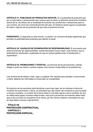 LEY 1480 DE 2011(Octubre 12)
ARTÍCULO 31. PUBLICIDAD DE PRODUCTOS NOCIVOS. En la publicidad de productos que
por su naturaleza o componentes sean nocivos para la salud, se advertirá claramente al público
acerca de su nocividad y de la necesidad de consultar las condiciones o indicaciones para su
uso correcto, así como las contraindicaciones del caso. El Gobierno podrá regular la publicidad
de todos o algunos de los productos de que trata el presente artículo.
PARÁGRAFO. Lo dispuesto en este artículo, no podrá ir en contravía de leyes específicas que
prohíban la publicidad para productos que afectan la salud.
ARTÍCULO 32. CAUSALES DE EXONERACIÓN DE RESPONSABILIDAD. El anunciante solo
podrá exonerarse de responsabilidad, cuando demuestre fuerza mayor, caso fortuito o que la
publicidad fue adulterada o suplantada sin que se hubiera podido evitar la adulteración o
suplantación.
ARTÍCULO 33. PROMOCIONES Y OFERTAS. Los términos de las promociones y ofertas
obligan a quien las realice y estarán sujetas a las normas incorporadas en la presente ley.
Las condiciones de tiempo, modo, lugar y cualquier otro requisito para acceder a la promoción
y oferta, deberán ser informadas al consumidor en la publicidad.
Sin perjuicio de las sanciones administrativas a que haya lugar, de no indicarse la fecha de
iniciación de la promoción u oferta, se entenderá que rige a partir del momento en que fue dada
a conocer al público. La omisión de la fecha hasta la cual está vigente o de la condición de que
es válida hasta agotar inventario determinado, hará que la promoción se entienda válida hasta
que se dé a conocer la revocatoria de la misma, por los mismos medios e intensidad con que
se haya dado a conocer originalmente.
TÍTULO VII.
PROTECCIÓN CONTRACTUAL.
CAPÍTULO I.
PROTECCIÓN ESPECIAL.
21 / 62
 