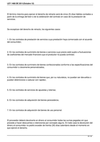 LEY 1480 DE 2011(Octubre 12)
El término máximo para ejercer el derecho de retracto será de cinco (5) días hábiles contados a
partir de la entrega del bien o de la celebración del contrato en caso de la prestación de
servicios.
Se exceptúan del derecho de retracto, los siguientes casos:
1. En los contratos de prestación de servicios cuya prestación haya comenzado con el acuerdo
del consumidor;
2. En los contratos de suministro de bienes o servicios cuyo precio esté sujeto a fluctuaciones
de coeficientes del mercado financiero que el productor no pueda controlar;
3. En los contratos de suministro de bienes confeccionados conforme a las especificaciones del
consumidor o claramente personalizados;
4. En los contratos de suministro de bienes que, por su naturaleza, no puedan ser devueltos o
puedan deteriorarse o caducar con rapidez;
5. En los contratos de servicios de apuestas y loterías;
6. En los contratos de adquisición de bienes perecederos;
7. En los contratos de adquisición de bienes de uso personal.
El proveedor deberá devolverle en dinero al consumidor todas las sumas pagadas sin que
proceda a hacer descuentos o retenciones por concepto alguno. En todo caso la devolución del
dinero al consumidor no podrá exceder de treinta (30) días calendario desde el momento en
que ejerció el derecho.
29 / 62
 