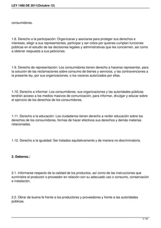 LEY 1480 DE 2011(Octubre 12)
consumidores. 
1.8. Derecho a la participación: Organizarse y asociarse para proteger sus derechos e
intereses, elegir a sus representantes, participar y ser oídos por quienes cumplan funciones
públicas en el estudio de las decisiones legales y administrativas que les conciernen, así como
a obtener respuesta a sus peticiones. 
1.9. Derecho de representación: Los consumidores tienen derecho a hacerse representar, para
la solución de las reclamaciones sobre consumo de bienes y servicios, y las contravenciones a
la presente ley, por sus organizaciones, o los voceros autorizados por ellas. 
1.10. Derecho a informar: Los consumidores, sus organizaciones y las autoridades públicas
tendrán acceso a los medios masivos de comunicación, para informar, divulgar y educar sobre
el ejercicio de los derechos de los consumidores. 
1.11. Derecho a la educación: Los ciudadanos tienen derecho a recibir educación sobre los
derechos de los consumidores, formas de hacer efectivos sus derechos y demás materias
relacionadas. 
1.12. Derecho a la igualdad: Ser tratados equitativamente y de manera no discriminatoria. 
2. Deberes. 
2.1. Informarse respecto de la calidad de los productos, así como de las instrucciones que
suministre el productor o proveedor en relación con su adecuado uso o consumo, conservación
e instalación.
2.2. Obrar de buena fe frente a los productores y proveedores y frente a las autoridades
públicas. 
3 / 62
 