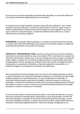 LEY 1480 DE 2011(Octubre 12)
En caso de no encontrarse disponible el producto objeto del pedido, el consumidor deberá ser
informado de esta falta de disponibilidad de forma inmediata.
En caso de que la entrega del pedido supere los treinta (30) días calendario o que no haya
disponible el producto adquirido, el consumidor podrá resolver o terminar, según el caso, el
contrato unilateralmente y obtener la devolución de todas las sumas pagadas sin que haya
lugar a retención o descuento alguno. La devolución deberá hacerse efectiva en un plazo
máximo de treinta (30) días calendario.
PARÁGRAFO. El proveedor deberá establecer en el medio de comercio electrónico utilizado,
un enlace visible, fácilmente identificable, que le permita al consumidor ingresar a la página de
la autoridad de protección al consumidor de Colombia.
ARTÍCULO 51. REVERSIÓN DEL PAGO. Cuando las ventas de bienes se realicen mediante
mecanismos de comercio electrónico, tales como Internet, PSE y/o call center y/o cualquier otro
mecanismo de televenta o tienda virtual, y se haya utilizado para realizar el pago una tarjeta de
crédito, débito o cualquier otro instrumento de pago electrónico, los participantes del proceso
de pago deberán reversar los pagos que solicite el consumidor cuando sea objeto de fraude, o
corresponda a una operación no solicitada, o el producto adquirido no sea recibido, o el
producto entregado no corresponda a lo solicitado o sea defectuoso.
Para que proceda la reversión del pago, dentro los cinco (5) días hábiles siguientes a la fecha
en que el consumidor tuvo noticia de la operación fraudulenta o no solicitada o que debió haber
recibido el producto o lo recibió defectuoso o sin que correspondiera a lo solicitado, el
consumidor deberá presentar queja ante el proveedor y devolver el producto, cuando sea
procedente, y notificar de la reclamación al emisor del instrumento de pago electrónico utilizado
para realizar la compra, el cual, en conjunto con los demás participantes del proceso de pago,
procederán a reversar la transacción al comprador.
En el evento que existiere controversia entre proveedor y consumidor derivada de una queja y
esta fuere resuelta por autoridad judicial o administrativa a favor del proveedor, el emisor del
instrumento de pago, en conjunto con los demás participantes del proceso de pago, una vez
haya sido notificado de la decisión, y siempre que ello fuere posible, cargará definitivamente la
transacción reclamada al depósito bancario o instrumento de pago correspondiente o la
33 / 62
 