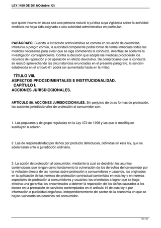 LEY 1480 DE 2011(Octubre 12)
que quien incurra en usura sea una persona natural o jurídica cuya vigilancia sobre la actividad
crediticia no haya sido asignada a una autoridad administrativa en particular.
PARÁGRAFO. Cuando la infracción administrativa se cometa en situación de calamidad,
infortunio o peligro común, la autoridad competente podrá tomar de forma inmediata todas las
medidas necesarias para evitar que se siga cometiendo la conducta, mientras se adelanta la
investigación correspondiente. Contra la decisión que adopte las medidas procederán los
recursos de reposición y de apelación en efecto devolutivo. De comprobarse que la conducta
se realizó aprovechando las circunstancias enunciadas en el presente parágrafo, la sanción
establecida en el artículo 61 podrá ser aumentada hasta en la mitad.
TÍTULO VIII.
ASPECTOS PROCEDIMENTALES E INSTITUCIONALIDAD.
CAPÍTULO I.
ACCIONES JURISDICCIONALES.
ARTÍCULO 56. ACCIONES JURISDICCIONALES. Sin perjuicio de otras formas de protección,
las acciones jurisdiccionales de protección al consumidor son:
1. Las populares y de grupo reguladas en la Ley 472 de 1998 y las que la modifiquen
sustituyan o aclaren.
2. Las de responsabilidad por daños por producto defectuoso, definidas en esta ley, que se
adelantarán ante la jurisdicción ordinaria.
3. La acción de protección al consumidor, mediante la cual se decidirán los asuntos
contenciosos que tengan como fundamento la vulneración de los derechos del consumidor por
la violación directa de las normas sobre protección a consumidores y usuarios, los originados
en la aplicación de las normas de protección contractual contenidas en esta ley y en normas
especiales de protección a consumidores y usuarios; los orientados a lograr que se haga
efectiva una garantía; los encaminados a obtener la reparación de los daños causados a los
bienes en la prestación de servicios contemplados en el artículo 19 de esta ley o por
información o publicidad engañosa, independientemente del sector de la economía en que se
hayan vulnerado los derechos del consumidor.
36 / 62
 