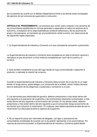 LEY 1480 DE 2011(Octubre 12)
por la presente ley cuente con la debida independencia frente a las demás áreas encargadas
del ejercicio de las funciones de supervisión e instrucción.
ARTÍCULO 58. PROCEDIMIENTO. Los procesos que versen sobre violación a los derechos de
los consumidores establecidos en normas generales o especiales en todos los sectores de la
economía, a excepción de la responsabilidad por producto defectuoso y de las acciones de
grupo o las populares, se tramitarán por el procedimiento verbal sumario, con observancia de
las siguientes reglas especiales:
1. La Superintendencia de Industria y Comercio o el Juez competente conocerán a prevención.
La Superintendencia de Industria y Comercio tiene competencia en todo el territorio nacional y
reemplaza al juez de primera o única instancia competente por razón de la cuantía y el
territorio.
2. Será también competente el juez del lugar donde se haya comercializado o adquirido el
producto, o realizado la relación de consumo.
Cuando la Superintendencia de Industria y Comercio deba conocer de un asunto en un lugar
donde no tenga oficina, podrá delegar a un funcionario de la entidad, utilizar medios técnicos
para la realización de las diligencias y audiencias o comisionar a un juez.
3. Las demandas para efectividad de garantía, deberán presentarse a más tardar dentro del
año siguiente a la expiración de la garantía y las controversias netamente contractuales, a más
tardar dentro del año siguiente a la terminación del contrato, En los demás casos, deberán
presentarse a más tardar dentro del año siguiente a que el consumidor tenga conocimiento de
los hechos que motivaron la reclamación. En cualquier caso deberá aportarse prueba de que la
reclamación fue efectuada durante la vigencia de la garantía.
4. No se requerirá actuar por intermedio de abogado. Las ligas y asociaciones de
consumidores constituidas de acuerdo con la ley podrán representar a los consumidores. Por
razones de economía procesal, la Superintendencia de Industria y Comercio podrá decidir
38 / 62
 