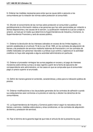LEY 1480 DE 2011(Octubre 12)
9. Ordenar las medidas necesarias para evitar que se cause daño o perjuicio a los
consumidores por la violación de normas sobre protección al consumidor.
10. Difundir el conocimiento de las normas sobre protección al consumidor y publicar
periódicamente la información relativa a las personas que han sido sancionadas por violación a
dichas disposiciones y las causas de la sanción. La publicación mediante la cual se cumpla lo
anterior, se hará por el medio que determine la Superintendencia de Industria y Comercio, la
Superintendencia Financiera y será de acceso público;
11. Ordenar la devolución de los intereses cobrados en exceso de los límites legales y la
sanción establecida en el artículo 72 de la Ley 45 de 1990, en los contratos de adquisición de
bienes y de prestación de servicios mediante sistemas de financiación o en los contratos de
crédito realizados con personas naturales o jurídicas cuyo control y vigilancia en la actividad
crediticia no haya sido asignada a alguna autoridad administrativa en particular.
12. Ordenar al proveedor reintegrar las sumas pagadas en exceso y el pago de intereses
moratorios sobre dichas sumas a la tasa vigente a partir de la fecha de ejecutoria del
correspondiente acto administrativo, en los casos en que se compruebe que el consumidor
pagó un precio superior al anunciado.
13. Definir de manera general el contenido, características y sitios para la indicación pública de
precios.
14. Ordenar modificaciones a los clausulados generales de los contratos de adhesión cuando
sus estipulaciones sean contrarias a lo previsto en esta ley o afecten los derechos de los
consumidores.
15. La Superintendencia de Industria y Comercio podrá instruir según la naturaleza de los
bienes y servicios, medidas sobre plazos y otras condiciones, en los contratos de adquisición
de bienes y prestación de servicios.
16. Fijar el término de la garantía legal de que trata el artículo 8o de la presente ley para
44 / 62
 