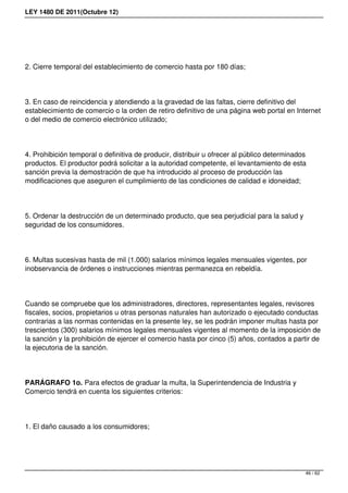 LEY 1480 DE 2011(Octubre 12)
2. Cierre temporal del establecimiento de comercio hasta por 180 días;
3. En caso de reincidencia y atendiendo a la gravedad de las faltas, cierre definitivo del
establecimiento de comercio o la orden de retiro definitivo de una página web portal en Internet
o del medio de comercio electrónico utilizado;
4. Prohibición temporal o definitiva de producir, distribuir u ofrecer al público determinados
productos. El productor podrá solicitar a la autoridad competente, el levantamiento de esta
sanción previa la demostración de que ha introducido al proceso de producción las
modificaciones que aseguren el cumplimiento de las condiciones de calidad e idoneidad;
5. Ordenar la destrucción de un determinado producto, que sea perjudicial para la salud y
seguridad de los consumidores.
6. Multas sucesivas hasta de mil (1.000) salarios mínimos legales mensuales vigentes, por
inobservancia de órdenes o instrucciones mientras permanezca en rebeldía.
Cuando se compruebe que los administradores, directores, representantes legales, revisores
fiscales, socios, propietarios u otras personas naturales han autorizado o ejecutado conductas
contrarias a las normas contenidas en la presente ley, se les podrán imponer multas hasta por
trescientos (300) salarios mínimos legales mensuales vigentes al momento de la imposición de
la sanción y la prohibición de ejercer el comercio hasta por cinco (5) años, contados a partir de
la ejecutoria de la sanción.
PARÁGRAFO 1o. Para efectos de graduar la multa, la Superintendencia de Industria y
Comercio tendrá en cuenta los siguientes criterios:
1. El daño causado a los consumidores;
46 / 62
 