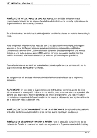 LEY 1480 DE 2011(Octubre 12)
ARTÍCULO 62. FACULTADES DE LOS ALCALDES. Los alcaldes ejercerán en sus
respectivas jurisdicciones las mismas facultades administrativas de control y vigilancia que la
Superintendencia de Industria y Comercio.
En el ámbito de su territorio los alcaldes ejercerán también facultades en materia de metrología
legal.
Para ello podrán imponer multas hasta de cien (100) salarios mínimos mensuales legales
vigentes, a favor del Tesoro Nacional, previo procedimiento establecido en el Código
Contencioso Administrativo. Cuando el alcalde considere procedente imponer una medida
distinta, o una multa superior a cien (100) salarios mínimos mensuales legales vigentes,
remitirá lo actuado a la Superintendencia de Industria y Comercio para que decida.
Contra la decisión de los alcaldes procede el recurso de apelación que será resuelto por la
Superintendencia de Industria y Comercio.
Es obligación de los alcaldes informar al Ministerio Público la iniciación de la respectiva
actuación.
PARÁGRAFO. En todo caso la Superintendencia de Industria y Comercio, podrá de oficio
iniciar o asumir la investigación iniciada por un alcalde, caso en el cual este la suspenderá y la
pondrá a su disposición, dejando constancia de ello en el expediente. Una vez avocado el
conocimiento por parte de la Superintendencia de Industria y Comercio, esta agotará el trámite
de la actuación hasta la decisión final.
ARTÍCULO 63. CADUCIDAD RESPECTO DE LAS SANCIONES. Se aplicará lo dispuesto en
el Código Contencioso Administrativo o las normas que lo modifiquen o adicionen.
ARTÍCULO 64. DESCONCENTRACIÓN Y APOYO. Para el adecuado cumplimiento de los
deberes del Estado, en cuanto a las funciones asignadas a la Superintendencia de Industria y
48 / 62
 