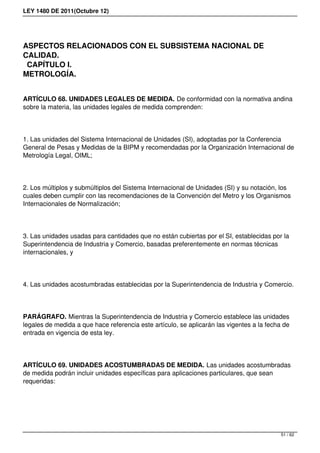 LEY 1480 DE 2011(Octubre 12)
ASPECTOS RELACIONADOS CON EL SUBSISTEMA NACIONAL DE
CALIDAD.
CAPÍTULO I.
METROLOGÍA.
ARTÍCULO 68. UNIDADES LEGALES DE MEDIDA. De conformidad con la normativa andina
sobre la materia, las unidades legales de medida comprenden:
1. Las unidades del Sistema Internacional de Unidades (SI), adoptadas por la Conferencia
General de Pesas y Medidas de la BIPM y recomendadas por la Organización Internacional de
Metrología Legal, OIML;
2. Los múltiplos y submúltiplos del Sistema Internacional de Unidades (SI) y su notación, los
cuales deben cumplir con las recomendaciones de la Convención del Metro y los Organismos
Internacionales de Normalización;
3. Las unidades usadas para cantidades que no están cubiertas por el SI, establecidas por la
Superintendencia de Industria y Comercio, basadas preferentemente en normas técnicas
internacionales, y
4. Las unidades acostumbradas establecidas por la Superintendencia de Industria y Comercio.
PARÁGRAFO. Mientras la Superintendencia de Industria y Comercio establece las unidades
legales de medida a que hace referencia este artículo, se aplicarán las vigentes a la fecha de
entrada en vigencia de esta ley.
ARTÍCULO 69. UNIDADES ACOSTUMBRADAS DE MEDIDA. Las unidades acostumbradas
de medida podrán incluir unidades específicas para aplicaciones particulares, que sean
requeridas:
51 / 62
 