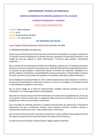 UNIVERSIDAD TECNICA DE MACHALA
UNIDAD ACADEMICA DE CIENCIAS QUIMICAS Y DE LA SALUD
CARRERA DE BIOQUIMICA Y FARMACIA
LEGISLACIÓN FARMACÉUTICA
NOMBRE: Mariuxi Medina
CURSO: 5to B
FECHA: 19 de diciembre del 2014
DOCENTE: Dr. Carlos García
LEY ORGANICA DE SALUD.
Ley 67, Registro Oficial Suplemento 423 de 22 de Diciembre del 2006.
EL CONGRESO NACIONAL Considerando:
Que el numeral 20 del artículo 23 de la Constitución Política de la República, consagra la salud como
un derecho humano fundamental y el Estado reconoce y garantiza a las personas el derecho a una
calidad de vida que asegure la salud, alimentación y nutrición, agua potable, saneamiento
ambiental,...;
Que el artículo 42 de la Constitución Política de la República, dispone que "El Estado garantizará el
derecho a la salud, su promoción y protección, por medio del desarrollo de la seguridad alimentaria,
la provisión de agua potable y saneamiento básico, el fomento de ambientes saludables en lo
familiar, laboral y comunitario, y la posibilidad de acceso permanente e ininterrumpido a servicios
de salud, conforme a los principios de equidad, universalidad, solidaridad, calidad y eficiencia.";
Que el Código de la Salud aprobado en 1971, contiene disposiciones desactualizadas en relación a
los avances en salud pública, en derechos humanos, en ciencia y tecnología, a la situación de salud
y enfermedad de la población, entre otros;
Que el actual Código de la Salud ha experimentado múltiples reformas parciales que lo han
convertido en un cuerpo legal disperso y desintegrado;
Que ante los actuales procesos de reforma del Estado, del sector salud y de globalización, en los que
se encuentra inmerso nuestro país, la legislación debe priorizar los intereses de la salud de la
población por sobre los comerciales y económicos;
Que el Ecuador ha ratificado convenios y tratados internacionales que determinan compromisos
importantes del país en diferentes materias como derechos humanos, derechos sexuales y
reproductivos, derechos de niños, niñas y adolescentes, entre otros;
Que se hace necesario actualizar conceptos normativos en salud, mediante la promulgación de una
ley orgánica que garantice la supremacía sobre otras leyes en esta materia; y,
En ejercicio de sus facultades constitucionales y legales expide la siguiente:.
 