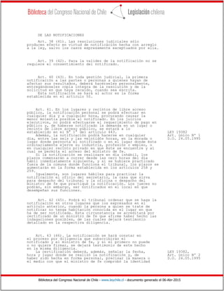 Biblioteca del Congreso Nacional de Chile - www.leychile.cl - documento generado el 06-Abr-2015
DE LAS NOTIFICACIONES
Art. 38 (41). Las resoluciones judiciales sólo
producen efecto en virtud de notificación hecha con arreglo
a la ley, salvo los casos expresamente exceptuados por ella.
Art. 39 (42). Para la validez de la notificación no se
requiere el consentimiento del notificado.
Art. 40 (43). En toda gestión judicial, la primera
notificación a las partes o personas a quienes hayan de
afectar sus resultados, deberá hacérseles personalmente,
entregándoseles copia íntegra de la resolución y de la
solicitud en que haya recaído, cuando sea escrita.
Esta notificación se hará al actor en la forma
establecida en el artículo 50.
Art. 41. En los lugares y recintos de libre acceso
público, la notificación personal se podrá efectuar en
cualquier día y a cualquier hora, procurando causar la
menor molestia posible al notificado. En los juicios
ejecutivos, no podrá efectuarse el requerimiento de pago en
público y, de haberse notificado la demanda en un lugar o
recinto de libre acceso público, se estará a lo
establecido en el N° 1° del artículo 443. LEY 19382
Además, la notificación podrá hacerse en cualquier Art. único Nº 1
día, entre las seis y las veintidós horas, en la morada o D.O. 24.05.1995
lugar donde pernocta el notificado o en el lugar donde éste
ordinariamente ejerce su industria, profesión o empleo, o
en cualquier recinto privado en que éste se encuentre y al
cual se permita el acceso del ministro de fe.
Si la notificación se realizare en día inhábil, los
plazos comenzarán a correr desde las cero horas del día
hábil inmediatamente siguiente, y si se hubiere practicado
fuera de la comuna donde funciona el tribunal, los plazos se
aumentarán en la forma establecida en los artículos 258 y
259.
Igualmente, son lugares hábiles para practicar la
notificación el oficio del secretario, la casa que sirva
para despacho del tribunal y la oficina o despacho del
ministro de fe que practique la notificación. Los jueces no
podrán, sin embargo, ser notificados en el local en que
desempeñan sus funciones.
Art. 42 (45). Podrá el tribunal ordenar que se haga la
notificación en otros lugares que los expresados en el
artículo anterior, cuando la persona a quien se trate de
notificar no tenga habitación conocida en el lugar en que
ha de ser notificada. Esta circunstancia se acreditará por
certificado de un ministro de fe que afirme haber hecho las
indagaciones posibles, de las cuales dejará testimonio
detallado en la respectiva diligencia.
Art. 43 (46). La notificación se hará constar en
el proceso por diligencia que subscribirán el
notificado y el ministro de fe, y si el primero no puede
o no quiere firmar, se dejará testimonio de este hecho
en la misma diligencia.
La certificación deberá, además, señalar la fecha, LEY 19382,
hora y lugar donde se realizó la notificación y, de Art. único Nº 2
haber sido hecha en forma personal, precisar la manera o D.O. 24.05.1995
el medio con que el ministro de fe comprobó la identidad
 