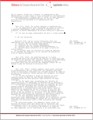 Biblioteca del Congreso Nacional de Chile - www.leychile.cl - documento generado el 06-Abr-2015
de la cuenta, fijará el tribunal la remuneración del
depositario, si hay lugar a ella, teniendo en consideración
la responsabilidad y trabajo que el cargo le haya impuesto.
La preferencia establecida por el inciso 2° del
artículo 513 se extiende a la remuneración del
depositario.
s
Art. 517. (539). No tienen derecho a remuneración:
1°. El depositario que, encargado de pagar el salario
o pensión embargados, haya retenido a disposición del
tribunal la parte embargable de dichos salarios o pensión;
y
2°. El que se haga responsable de dolo o culpa grave.s
3. De las tercerías
Artículo 518.- En el juicio ejecutivo sólo son LEY 18705
admisibles las tercerías cuando el reclamante pretende: Art. PRIMERO Nº 56
1°. Dominio de los bienes embargados; D.O. 24.05.1988
2°. Posesión de los bienes embargados;
3°. Derecho para ser pagado preferentemente; o
4°. Derecho para concurrir en el pago a falta de
otros bienes.
En el primer caso la tercería se llama de dominio,
en el segundo de posesión, en el tercero de prelación
y en el cuarto de pago.
Art. 519. (541). Se substanciará en la forma
establecida para las tercerías de dominio la oposición que
se funde en el derecho del comunero sobre la cosa embargada.
Se tramitará como incidente la reclamación del
ejecutado para que se excluya del embargo alguno de los
bienes a que se refiere el artículo 445.
s
Art. 520. (542). Podrán también ventilarse conforme
al procedimiento de las tercerías los derechos que haga
valer el ejecutado invocando una calidad diversa de aquella
en que se le ejecuta. Tales serían, por ejemplo, los casos
siguientes:
1°. El del heredero a quien se ejecute en este
carácter para el pago de las deudas hereditarias o
testamentarias de otra persona cuya herencia no haya
aceptado;
2°. El de aquél que, sucediendo por derecho de
representación, ha repudiado la herencia de la persona a
quien representa y es perseguido por el acreedor de ésta;
3°. El del heredero que reclame del embargo de sus
bienes propios efectuado por acción de acreedores
hereditarios o testamentarios que hayan hecho valer el
beneficio de separación de que trata el Título XII del
Libro III del Código Civil, y no traten de pagarse del
saldo a que se refiere el artículo 1383 del mismo Código.
Al mismo procedimiento se sujetará la oposición cuando se
deduzca por los acreedores personales del heredero; y
4°. El del heredero beneficiario cuyos bienes
personales sean embargados por deudas de la herencia, cuando
esté ejerciendo judicialmente alguno de los derechos que
conceden los artículos 1261 a 1263 inclusive del Código
Civil.
El ejecutado podrá, sin embargo, hacer valer su
derecho en estos casos por medio de la excepción que
corresponda contra la acción ejecutiva, si a ello ha lugar.
Artículo 521.- La tercería de dominio se seguirá LEY 18705
en ramo separado con el ejecutante y el ejecutado, por Art. PRIMERO Nº 57
 