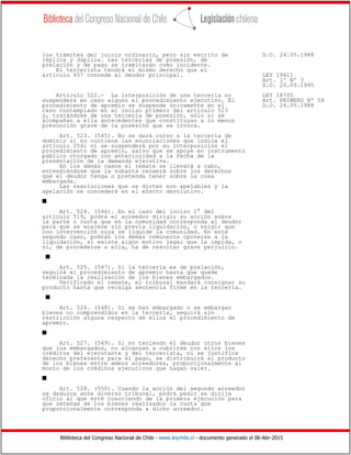 Biblioteca del Congreso Nacional de Chile - www.leychile.cl - documento generado el 06-Abr-2015
los trámites del juicio ordinario, pero sin escrito de D.O. 24.05.1988
réplica y dúplica. Las tercerías de posesión, de
prelación y de pago se tramitarán como incidente.
El tercerista tendrá el mismo derecho que el
artículo 457 concede al deudor principal. LEY 19411
Art. 1º Nº 3
D.O. 20.09.1995
Artículo 522.- La interposición de una tercería no LEY 18705
suspenderá en caso alguno el procedimiento ejecutivo. El Art. PRIMERO Nº 58
procedimiento de apremio se suspende únicamente en el D.O. 24.05.1988
caso contemplado en el inciso primero del artículo 523
y, tratándose de una tercería de posesión, sólo si se
acompañan a ella antecedentes que constituyan a lo menos
presunción grave de la posesión que se invoca.
Art. 523. (545). No se dará curso a la tercería de
dominio si no contiene las enunciaciones que indica el
artículo 254; ni se suspenderá por su interposición el
procedimiento de apremio, salvo que se apoye en instrumento
público otorgado con anterioridad a la fecha de la
presentación de la demanda ejecutiva.
En los demás casos el remate se llevará a cabo,
entendiéndose que la subasta recaerá sobre los derechos
que el deudor tenga o pretenda tener sobre la cosa
embargada.
Las resoluciones que se dicten son apelables y la
apelación se concederá en el efecto devolutivo.
s
Art. 524. (546). En el caso del inciso 1° del
artículo 519, podrá el acreedor dirigir su acción sobre
la parte o cuota que en la comunidad corresponda al deudor
para que se enajene sin previa liquidación, o exigir que
con intervención suya se liquide la comunidad. En este
segundo caso, podrán los demás comuneros oponerse a la
liquidación, si existe algún motivo legal que la impida, o
si, de procederse a ella, ha de resultar grave perjuicio.
s
Art. 525. (547). Si la tercería es de prelación,
seguirá el procedimiento de apremio hasta que quede
terminada la realización de los bienes embargados.
Verificado el remate, el tribunal mandará consignar su
producto hasta que recaiga sentencia firme en la tercería.
s
Art. 526. (548). Si se han embargado o se embargan
bienes no comprendidos en la tercería, seguirá sin
restricción alguna respecto de ellos el procedimiento de
apremio.
s
Art. 527. (549). Si no teniendo el deudor otros bienes
que los embargados, no alcanzan a cubrirse con ellos los
créditos del ejecutante y del tercerista, ni se justifica
derecho preferente para el pago, se distribuirá el producto
de los bienes entre ambos acreedores, proporcionalmente al
monto de los créditos ejecutivos que hagan valer.
s
Art. 528. (550). Cuando la acción del segundo acreedor
se deduzca ante diverso tribunal, podrá pedir se dirija
oficio al que esté conociendo de la primera ejecución para
que retenga de los bienes realizados la cuota que
proporcionalmente corresponda a dicho acreedor.
 