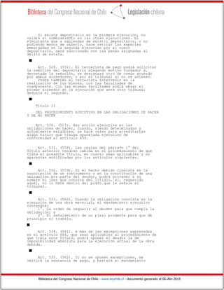 Biblioteca del Congreso Nacional de Chile - www.leychile.cl - documento generado el 06-Abr-2015
Si existe depositario en la primera ejecución, no
valdrá el nombramiento en las otras ejecuciones. El
ejecutante que a sabiendas de existir depositario, o no
pudiendo menos de saberlo, hace retirar las especies
embargadas en la segunda ejecución por el nuevo
depositario, será sancionado con las penas asignadas al
delito de estafa.
s
Art. 529. (551). El tercerista de pago podrá solicitar
la remoción del depositario alegando motivo fundado; y,
decretada la remoción, se designará otro de común acuerdo
por ambos acreedores, o por el tribunal si no se avienen.
Podrá también el tercerista intervenir en la
realización de los bienes, con las facultades de
coadyuvante. Con las mismas facultades podrá obrar el
primer acreedor en la ejecución que ante otro tribunal
deduzca el segundo.
s
Título II
DEL PROCEDIMIENTO EJECUTIVO EN LAS OBLIGACIONES DE HACER
Y DE NO HACER
Art. 530. (557). Hay acción ejecutiva en las
obligaciones de hacer, cuando, siendo determinadas y
actualmente exigibles, se hace valer para acreditarlas
algún título que traiga aparejada ejecución de
conformidad al artículo 434.
Art. 531. (558). Las reglas del párrafo 1° del
Título anterior tendrán cabida en el procedimiento de que
trata el presente Título, en cuanto sean aplicables y no
aparezcan modificadas por los artículos siguientes.
s
Art. 532. (559). Si el hecho debido consiste en la
suscripción de un instrumento o en la constitución de una
obligación por parte del deudor, podrá proceder a su
nombre el juez que conozca del litigio, si, requerido
aquél, no lo hace dentro del plazo que le señale el
tribunal.
s
Art. 533. (560). Cuando la obligación consista en la
ejecución de una obra material, el mandamiento ejecutivo
contendrá:
1°. La orden de requerir al deudor para que cumpla la
obligación; y
2°. El señalamiento de un plazo prudente para que dé
principio al trabajo.
s
Art. 534. (561). A más de las excepciones expresadas
en el artículo 464, que sean aplicables al procedimiento de
que trata este Título, podrá oponer el deudor la de
imposibilidad absoluta para la ejecución actual de la obra
debida.
s
Art. 535. (562). Si no se oponen excepciones, se
omitirá la sentencia de pago, y bastará el mandamiento
 