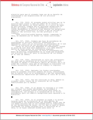 Biblioteca del Congreso Nacional de Chile - www.leychile.cl - documento generado el 06-Abr-2015
ejecutivo para que el acreedor haga uso de su derecho de
conformidad a las disposiciones de los artículos
siguientes.
s
Art. 536. (563). El acreedor podrá solicitar que se le
autorice para llevar a cabo por medio de un tercero, y a
expensas del deudor, el hecho debido, si a juicio de aquél
es esto posible, siempre que no oponiendo excepciones el
deudor se niegue a cumplir el mandamiento ejecutivo; y
cuando desobedezca la sentencia que deseche las excepciones
opuestas o deje transcurrir el plazo a que se refiere el
número 2° del artículo 533, sin dar principio a los
trabajos.
Igual solicitud podrá hacerse cuando, comenzada la
obra, se abandone por el deudor sin causa justificada.
s
Art. 537. (564). Siempre que haya de procederse de
conformidad al artículo anterior, presentará el
demandante, junto con su solicitud, un presupuesto de lo que
importe la ejecución de las obligaciones que reclama.
Puesto en noticia del demandado el presupuesto, tendrá
el plazo de tres días para examinarlo, y si nada observa
dentro de dicho plazo, se considerará aceptado.
Si se deducen objeciones, se hará el presupuesto por
medio de peritos, procediéndose en la forma que establecen
los artículos 486 y 487 para la estimación de los bienes
en el caso de remate.
s
Art. 538. (565). Determinado el valor del presupuesto
del modo que se establece en el artículo anterior, será
obligado el deudor a consignarlo dentro de tercero día a la
orden del tribunal, para que se entreguen al ejecutante los
fondos necesarios, a medida que el trabajo lo requiera.
s
Art. 539. (566). Agotados los fondos consignados,
podrá el acreedor solicitar aumento de ellos, justificando
que ha habido error en el presupuesto o que han sobrevenido
circunstancias imprevistas que aumentan el costo de la obra.
s
Art. 540. (567). Una vez concluida la obra, deberá el
acreedor rendir cuenta de la inversión de los fondos
suministrados por el deudor.
s
Art. 541. (568). Si el deudor no consigna a la orden
del tribunal los fondos decretados, se procederá a
embargarle y enajenar bienes suficientes para hacer la
consignación, con arreglo a lo establecido en el Título
precedente, pero sin admitir excepciones para oponerse a la
ejecución.
s
Art. 542. (569). Si el acreedor no puede o no quiere
hacerse cargo de la ejecución de la obra debida, de
conformidad a las disposiciones que preceden, podrá usar de
los demás recursos que la ley concede para el cumplimiento
de las obligaciones de hacer, con tal que no haya el deudor
consignado los fondos exigidos para la ejecución de la
obra, ni se hayan rematado bienes para hacer la
 