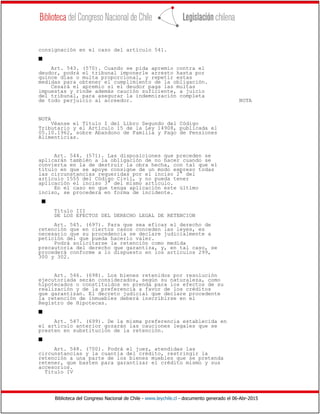 Biblioteca del Congreso Nacional de Chile - www.leychile.cl - documento generado el 06-Abr-2015
consignación en el caso del artículo 541.
s
Art. 543. (570). Cuando se pida apremio contra el
deudor, podrá el tribunal imponerle arresto hasta por
quince días o multa proporcional, y repetir estas
medidas para obtener el cumplimiento de la obligación.
Cesará el apremio si el deudor paga las multas
impuestas y rinde además caución suficiente, a juicio
del tribunal, para asegurar la indemnización completa
de todo perjuicio al acreedor. NOTA
NOTA
Véanse el Título I del Libro Segundo del Código
Tributario y el Artículo 15 de la Ley 14908, publicada el
05.10.1962, sobre Abandono de Familia y Pago de Pensiones
Alimenticias.
Art. 544. (571). Las disposiciones que preceden se
aplicarán también a la obligación de no hacer cuando se
convierta en la de destruir la obra hecha, con tal que el
título en que se apoye consigne de un modo expreso todas
las circunstancias requeridas por el inciso 2° del
artículo 1555 del Código Civil, y no pueda tener
aplicación el inciso 3° del mismo artículo.
En el caso en que tenga aplicación este último
inciso, se procederá en forma de incidente.
s
Título III
DE LOS EFECTOS DEL DERECHO LEGAL DE RETENCION
Art. 545. (697). Para que sea eficaz el derecho de
retención que en ciertos casos conceden las leyes, es
necesario que su procedencia se declare judicialmente a
petición del que pueda hacerlo valer.
Podrá solicitarse la retención como medida
precautoria del derecho que garantiza, y, en tal caso, se
procederá conforme a lo dispuesto en los artículos 299,
300 y 302.
Art. 546. (698). Los bienes retenidos por resolución
ejecutoriada serán considerados, según su naturaleza, como
hipotecados o constituidos en prenda para los efectos de su
realización y de la preferencia a favor de los créditos
que garantizan. El decreto judicial que declare procedente
la retención de inmuebles deberá inscribirse en el
Registro de Hipotecas.
s
Art. 547. (699). De la misma preferencia establecida en
el artículo anterior gozarán las cauciones legales que se
presten en substitución de la retención.
s
Art. 548. (700). Podrá el juez, atendidas las
circunstancias y la cuantía del crédito, restringir la
retención a una parte de los bienes muebles que se pretenda
retener, que basten para garantizar el crédito mismo y sus
accesorios.
Título IV
 