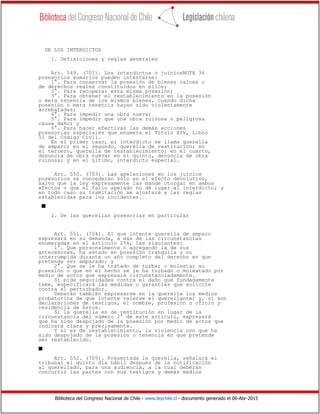 Biblioteca del Congreso Nacional de Chile - www.leychile.cl - documento generado el 06-Abr-2015
DE LOS INTERDICTOS
1. Definiciones y reglas generales
Art. 549. (701). Los interdictos o juiciosNOTA 36
posesorios sumarios pueden intentarse:
1°. Para conservar la posesión de bienes raíces o
de derechos reales constituidos en ellos;
2°. Para recuperar esta misma posesión;
3°. Para obtener el restablecimiento en la posesión
o mera tenencia de los mismos bienes, cuando dicha
posesión o mera tenencia hayan sido violentamente
arrebatadas;
4°. Para impedir una obra nueva;
5°. Para impedir que una obra ruinosa o peligrosa
cause daño; y
6°. Para hacer efectivas las demás acciones
posesorias especiales que enumera el Título XIV, Libro
II del Código Civil.
En el primer caso, el interdicto se llama querella
de amparo; en el segundo, querella de restitución; en
el tercero, querella de restablecimiento; en el cuarto,
denuncia de obra nueva; en el quinto, denuncia de obra
ruinosa; y en el último, interdicto especial.
Art. 550. (703). Las apelaciones en los juicios
posesorios se concederán sólo en el efecto devolutivo,
salvo que la ley expresamente las mande otorgar en ambos
efectos o que el fallo apelado no dé lugar al interdicto; y
en todo caso su tramitación se ajustará a las reglas
establecidas para los incidentes.
s
2. De las querellas posesorias en particular
Art. 551. (704). El que intente querella de amparo
expresará en su demanda, a más de las circunstancias
enumeradas en el artículo 254, las siguientes:
1°. Que personalmente o agregando la de sus
antecesores, ha estado en posesión tranquila y no
interrumpida durante un año completo del derecho en que
pretende ser amparado; y
2°. Que se le ha tratado de turbar o molestar su
posesión o que en el hecho se le ha turbado o molestado por
medio de actos que expresará circunstanciadamente.
Si pide seguridades contra el daño que fundadamente
teme, especificará las medidas o garantías que solicite
contra el perturbador.
Deberán también expresarse en la querella los medios
probatorios de que intente valerse el querellante; y, si son
declaraciones de testigos, el nombre, profesión u oficio y
residencia de éstos.
Si la querella es de restitución en lugar de la
circunstancia del número 2° de este artículo, expresará
que ha sido despojado de la posesión por medio de actos que
indicará clara y precisamente.
Y si es de restablecimiento, la violencia con que ha
sido despojado de la posesión o tenencia en que pretende
ser restablecido.
s
Art. 552. (705). Presentada la querella, señalará el
tribunal el quinto día hábil después de la notificación
al querellado, para una audiencia, a la cual deberán
concurrir las partes con sus testigos y demás medios
 