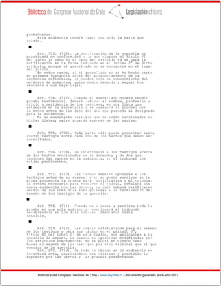 Biblioteca del Congreso Nacional de Chile - www.leychile.cl - documento generado el 06-Abr-2015
probatorios.
Esta audiencia tendrá lugar con sólo la parte que
asista.
s
Art. 553. (706). La notificación de la querella se
practicará en conformidad a lo que dispone el Título VI
del Libro I; pero en el caso del artículo 44 se hará la
notificación en la forma indicada en el inciso 2° de dicho
artículo, aunque el querellado no se encuentre en el lugar
del juicio.
En estos casos, si el querellado no se ha hecho parte
en primera instancia antes del pronunciamiento de la
sentencia definitiva, se pondrá ésta en conocimiento del
defensor de ausentes, quien podrá deducir y seguir los
recursos a que haya lugar.
s
Art. 554. (707). Cuando el querellado quiera rendir
prueba testimonial, deberá indicar el nombre, profesión u
oficio y residencia de los testigos, en una lista que
entregará en la secretaría y se agregará al proceso por
lo menos antes de las doce del día que preceda al designado
para la audiencia.
No se examinarán testigos que no estén mencionados en
dichas listas, salvo acuerdo expreso de las partes.
s
Art. 555. (708). Cada parte sólo puede presentar hasta
cuatro testigos sobre cada uno de los hechos que deben ser
acreditados.
s
Art. 556. (709). Se interrogará a los testigos acerca
de los hechos mencionados en la demanda, y de los que
indiquen las partes en la audiencia, si el tribunal los
estima pertinentes.
s
Art. 557. (710). Las tachas deberán oponerse a los
testigos antes de su examen; y si no puede rendirse en la
misma audiencia la prueba para justificarlas y el tribunal
lo estima necesario para resolver el juicio, señalará una
nueva audiencia con tal objeto, la cual deberá verificarse
dentro de los tres días subsiguientes a la terminación del
examen de los testigos de la querella.
s
Art. 558. (711). Cuando no alcance a rendirse toda la
prueba en una sola audiencia, continuará el tribunal
recibiéndola en los días hábiles inmediatos hasta
concluir.
s
Art. 559. (712). Las reglas establecidas para el examen
de los testigos y para sus tachas en el párrafo 3°,
título XI del Libro II de este Código, son aplicables a la
querella de amparo, en cuanto no aparezcan modificadas por
los artículos precedentes. No se podrá en ningún caso
hacer el examen de los testigos por otro tribunal que el que
conozca de la querella.
Art. 560. (713). De todo lo obrado en la audiencia se
levantará acta, expresándose con claridad y precisión lo
expuesto por las partes y las pruebas presentadas.
 