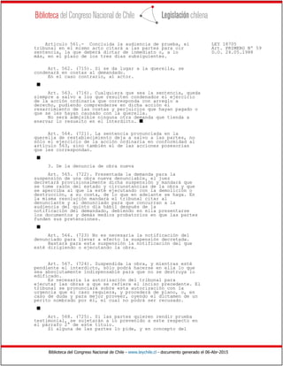 Biblioteca del Congreso Nacional de Chile - www.leychile.cl - documento generado el 06-Abr-2015
Artículo 561.- Concluida la audiencia de prueba, el LEY 18705
tribunal en el mismo acto citará a las partes para oír Art. PRIMERO Nº 59
sentencia, la que deberá dictar de inmediato o, a lo D.O. 24.05.1988
más, en el plazo de los tres días subsiguientes.
Art. 562. (715). Si se da lugar a la querella, se
condenará en costas al demandado.
En el caso contrario, al actor.
s
Art. 563. (716). Cualquiera que sea la sentencia, queda
siempre a salvo a los que resulten condenados el ejercicio
de la acción ordinaria que corresponda con arreglo a
derecho, pudiendo comprenderse en dicha acción el
resarcimiento de las costas y perjuicios que hayan pagado o
que se les hayan causado con la querella.
No será admisible ninguna otra demanda que tienda a
enervar lo resuelto en el interdicto. s
Art. 564. (721). La sentencia pronunciada en la
querella de restablecimiento deja a salvo a las partes, no
sólo el ejercicio de la acción ordinaria en conformidad al
artículo 563, sino también el de las acciones posesorias
que les correspondan.
s
3. De la denuncia de obra nueva
Art. 565. (722). Presentada la demanda para la
suspensión de una obra nueva denunciable, el juez
decretará provisionalmente dicha suspensión y mandará que
se tome razón del estado y circunstancias de la obra y que
se aperciba al que la esté ejecutando con la demolición o
destrucción, a su costa, de lo que en adelante se haga. En
la misma resolución mandará el tribunal citar al
denunciante y al denunciado para que concurran a la
audiencia del quinto día hábil después de la
notificación del demandado, debiendo en ella presentarse
los documentos y demás medios probatorios en que las partes
funden sus pretensiones.
s
Art. 566. (723) No es necesaria la notificación del
denunciado para llevar a efecto la suspensión decretada.
Bastará para esta suspensión la notificación del que
esté dirigiendo o ejecutando la obra.
Art. 567. (724). Suspendida la obra, y mientras esté
pendiente el interdicto, sólo podrá hacerse en ella lo que
sea absolutamente indispensable para que no se destruya lo
edificado.
Es necesaria la autorización del tribunal para
ejecutar las obras a que se refiere el inciso precedente. El
tribunal se pronunciará sobre esta autorización con la
urgencia que el caso requiera, y procederá de plano, o, en
caso de duda y para mejor proveer, oyendo el dictamen de un
perito nombrado por él, el cual no podrá ser recusado.
s
Art. 568. (725). Si las partes quieren rendir prueba
testimonial, se sujetarán a lo prevenido a este respecto en
el párrafo 2° de este título.
Si alguna de las partes lo pide, y en concepto del
 