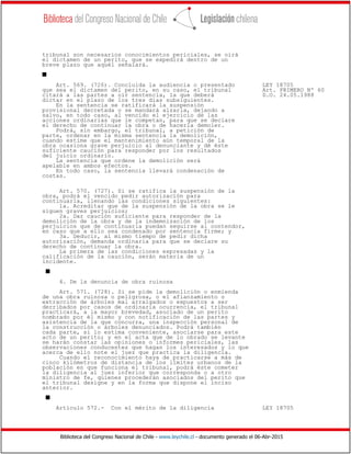 Biblioteca del Congreso Nacional de Chile - www.leychile.cl - documento generado el 06-Abr-2015
tribunal son necesarios conocimientos periciales, se oirá
el dictamen de un perito, que se expedirá dentro de un
breve plazo que aquél señalará.
s
Art. 569. (726). Concluida la audiencia o presentado LEY 18705
que sea el dictamen del perito, en su caso, el tribunal Art. PRIMERO Nº 60
citará a las partes a oír sentencia, la que deberá D.O. 24.05.1988
dictar en el plazo de los tres días subsiguientes.
En la sentencia se ratificará la suspensión
provisional decretada o se mandará alzarla, dejando a
salvo, en todo caso, al vencido el ejercicio de las
acciones ordinarias que le competan, para que se declare
el derecho de continuar la obra o de hacerla demoler.
Podrá, sin embargo, el tribunal, a petición de
parte, ordenar en la misma sentencia la demolición,
cuando estime que el mantenimiento aún temporal de la
obra ocasiona grave perjuicio al denunciante y dé éste
suficiente caución para responder por los resultados
del juicio ordinario.
La sentencia que ordene la demolición será
apelable en ambos efectos.
En todo caso, la sentencia llevará condenación de
costas.
Art. 570. (727). Si se ratifica la suspensión de la
obra, podrá el vencido pedir autorización para
continuarla, llenando las condiciones siguientes:
1a. Acreditar que de la suspensión de la obra se le
siguen graves perjuicios;
2a. Dar caución suficiente para responder de la
demolición de la obra y de la indemnización de los
perjuicios que de continuarla puedan seguirse al contendor,
en caso que a ello sea condenado por sentencia firme; y
3a. Deducir, al mismo tiempo de pedir dicha
autorización, demanda ordinaria para que se declare su
derecho de continuar la obra.
La primera de las condiciones expresadas y la
calificación de la caución, serán materia de un
incidente.
s
4. De la denuncia de obra ruinosa
Art. 571. (728). Si se pide la demolición o enmienda
de una obra ruinosa o peligrosa, o el afianzamiento o
extracción de árboles mal arraigados o expuestos a ser
derribados por casos de ordinaria ocurrencia, el tribunal
practicará, a la mayor brevedad, asociado de un perito
nombrado por él mismo y con notificación de las partes y
asistencia de la que concurra, una inspección personal de
la construcción o árboles denunciados. Podrá también
cada parte, si lo estima conveniente, asociarse para este
acto de un perito; y en el acta que de lo obrado se levante
se harán constar las opiniones o informes periciales, las
observaciones conducentes que hagan los interesados y lo que
acerca de ello note el juez que practica la diligencia.
Cuando el reconocimiento haya de practicarse a más de
cinco kilómetros de distancia de los límites urbanos de la
población en que funciona el tribunal, podrá éste cometer
la diligencia al juez inferior que corresponda o a otro
ministro de fe, quienes procederán asociados del perito que
el tribunal designe y en la forma que dispone el inciso
anterior.
s
Artículo 572.- Con el mérito de la diligencia LEY 18705
 