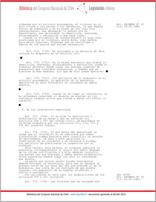 Biblioteca del Congreso Nacional de Chile - www.leychile.cl - documento generado el 06-Abr-2015
ordenada por el artículo precedente, el tribunal en el Art. PRIMERO Nº 61
acto citará a las partes a oír sentencia, la que deberá D.O. 24.05.1988
dictar de inmediato o en el plazo de los tres días
subsiguientes, sea denegando lo pedido por el
querellante, sea decretando la demolición, enmienda,
afianzamiento o extracción a que haya lugar.
Cuando la diligencia de reconocimiento no haya sido
practicada por el tribunal, podrá éste, como medida
para mejor resolver, disponer que se rectifique o
amplíe en los puntos que estime necesarios.
Art. 573. (730). Es aplicable a la denuncia de obra
ruinosa lo dispuesto en el artículo 553.
s
Art. 574. (731). En la misma sentencia que ordena la
demolición, enmienda, afianzamiento o extracción, puede el
tribunal decretar desde luego las medidas urgentes de
precaución que considere necesarias, y además que se
ejecuten dichas medidas, sin que de ello pueda apelarse. s
Art. 575. (732). Sin perjuicio de lo dispuesto en el
artículo precedente, la apelación de la sentencia
definitiva en este interdicto se concederá en ambos
efectos.
s
Art. 576. (733). Cuando se dé lugar al interdicto, no
se entenderá reservado el derecho de ejercer en vía
ordinaria ninguna acción que tienda a dejar sin efecto lo
resuelto.
s
5. De los interdictos especiales
Art. 577. (734). Si se pide la destrucción o
modificación de la obras a que se refieren los
artículos 936 y 937 del Código Civil, se procederá en
la forma dispuesta por los artículos 571, 572, 573 y
574 del presente Código.
Art. 578. (735). Si por parte del querellado se
alega que el interdicto no es admisible por haber
transcurrido tiempo bastante para constituir un derecho
de servidumbre, se dará a esta oposición la
tramitación de un incidente y se recibirá a prueba,
sin perjuicio de practicarse la inspección por el
tribunal.
Para recibir esta prueba, el tribunal señalará la
audiencia correspondiente al quinto día hábil después
de la última notificación y a ella deberán concurrir
las partes con sus testigos y demás medios probatorios.
Dicha audiencia tendrá lugar con sólo el interesado
que asista.
La parte que quiera rendir prueba testimonial
deberá entregar en secretaría, para que se agregue al
proceso antes de las doce del día que preceda al de la
audiencia, una lista de los testigos de que piensa
valerse, con expresión de su nombre, profesión u
oficio y residencia.
Son aplicables en este caso las disposiciones de los LEY 18705
artículos 555 a 561 inclusive. Art. PRIMERO Nº 62
D.O. 24.05.1988
Art. 579. (736). Las acciones que se conceden por
 