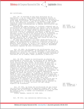 Biblioteca del Congreso Nacional de Chile - www.leychile.cl - documento generado el 06-Abr-2015
del notificado.
Art. 44. Si buscada en dos días distintos en su
habitación, o en el lugar donde habitualmente ejerce su
industria, profesión o empleo, no es habida la persona a
quien debe notificarse, se acreditará que ella se encuentra
en el lugar del juicio y cuál es su morada o lugar donde
ejerce su industria, profesión o empleo, bastando para
comprobar estas circunstancias la debida certificación del
ministro de fe. LEY 19382
Establecidos ambos hechos, el tribunal ordenará que la Art. único Nº 3
notificación se haga entregando las copias a que se refiere D.O. 24.05.1995
el artículo 40 a cualquiera persona adulta que se encuentre
en la morada o en el lugar donde la persona que se va a
notificar ejerce su industria, profesión o empleo. Si nadie
hay allí, o si por cualquiera otra causa no es posible
entregar dichas copias a las personas que se encuentren en
esos lugares, se fijará en la puerta un aviso que dé
noticia de la demanda, con especificación exacta de las
partes, materia de la causa, juez que conoce en ella y de
las resoluciones que se notifican.
En caso que la morada o el lugar donde pernocta o el
lugar donde habitualmente ejerce su industria, profesión o
empleo, se encuentre en un edificio o recinto al que no se
permite libre acceso, el aviso y las copias se entregarán
al portero o encargado del edificio o recinto, dejándose
testimonio expreso de esta circunstancia.
Art. 45 (48). La diligencia de notificación, en el
caso del artículo precedente, se extenderá en la forma que
determina el artículo 43, siendo obligada a subscribirla la
persona que reciba las copias, si puede hacerlo, dejándose
testimonio de su nombre, edad, profesión y domicilio.
Art. 46 (49). Cuando la notificación se efectúe en
conformidad al artículo 44, el ministro de fe deberá dar
aviso de ella al notificado, dirigiéndole con tal objeto
carta certificada por correo, en el plazo de dos días
contado desde la fecha de la notificación o desde que se
reabran las oficinas de correo, si la notificación se
hubiere efectuado en domingo o festivo. La carta podrá
consistir en tarjeta abierta que llevará impreso el nombre
y domicilio del receptor y deberá indicar el tribunal, el
número de ingreso de la causa y el nombre de las partes. En
el testimonio de la notificación deberá expresarse,
además, el hecho del envío, la fecha, la oficina de correo
donde se hizo y el número de comprobante emitido por tal
oficina. Este comprobante deberá ser pegado al expediente a
continuación del testimonio. La omisión en el envío de la
carta no invalidará la notificación, pero hará
responsable al infractor de los daños y perjuicios que se
originen y el tribunal, previa audiencia del afectado,
deberá imponerle alguna de las medidas que se señalan en
los números 2, 3 y 4 del artículo 532 del Código
Orgánico de Tribunales. LEY 18804
Art. PRIMERO Nº 1
D.O. 10.06.1989
Art. 47 (50). La forma de notificación de que tratan
los artículos precedentes se empleará siempre que la ley
disponga que se notifique a alguna persona para la validez
de ciertos actos, o cuando los tribunales lo ordenen
expresamente.
Podrá, además, usarse en todo caso.
Art. 48 (51). Las sentencias definitivas, las
 