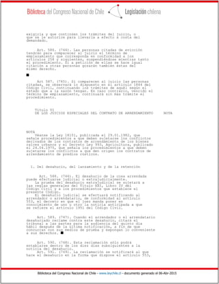 Biblioteca del Congreso Nacional de Chile - www.leychile.cl - documento generado el 06-Abr-2015
exigirla y que continúen los trámites del juicio, o
que se le autorice para llevarla a efecto a costa del
demandado.
Art. 586. (744). Las personas citadas de evicción
tendrán para comparecer al juicio el término de
emplazamiento que corresponda en conformidad a los
artículos 258 y siguientes, suspendiéndose mientras tanto
el procedimiento. Si a petición de ellas se hace igual
citación a otras personas gozarán también éstas del
mismo derecho.
s
Art 587. (745). Si comparecen al juicio las personas
citadas, se observará lo dispuesto en el artículo 1844 del
Código Civil, continuando los trámites de aquél según el
estado que a la sazón tengan. En caso contrario, vencido el
término de emplazamiento, continuará sin más trámite el
procedimiento.
Título VI
DE LOS JUICIOS ESPECIALES DEL CONTRATO DE ARRENDAMIENTO NOTA
NOTA
Véanse la Ley 18101, publicada el 29.01.1982, que
señale procedimientos a que deben sujetarse los conflictos
derivados de los contratos de arrendamiento de los bienes
raíces urbanos y el Decreto Ley 993, Agricultura, publicado
el 24.04.1975, que señala los procedimientos a que deben
sujetarse los conflictos a que den origen los contratos de
arrendamiento de predios rústicos.
1. Del desahucio, del lanzamiento y de la retención
Art. 588. (746). El desahucio de la cosa arrendada
puede efectuarse judicial o extrajudicialmente.
La prueba del desahucio extrajudicial se sujetará a
las reglas generales del Título XXI, Libro IV del
Código Civil y a los procedimientos que establece el
presente Código.
El desahucio judicial se efectuará notificando al
arrendador o arrendatario, de conformidad al artículo
553, el decreto en que el juez manda poner en
conocimiento de uno u otro la noticia anticipada a que
se refiere el artículo 1951 del Código Civil.
Art. 589. (747). Cuando el arrendador o el arrendatario
desahuciado reclame contra este desahucio, citará el
tribunal a las partes para la audiencia del quinto día
hábil después de la última notificación, a fin de que
concurran con sus medios de prueba y expongan lo conveniente
a sus derechos. s
Art. 590. (748). Esta reclamación sólo podrá
entablarse dentro de los diez días subsiguientes a la
noticia del desahucio.
Art. 591. (749). La reclamación se notificará al que
hace el desahucio en la forma que dispone el artículo 553,
 