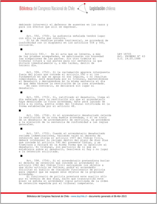Biblioteca del Congreso Nacional de Chile - www.leychile.cl - documento generado el 06-Abr-2015
debiendo intervenir el defensor de ausentes en los casos y
para los efectos que allí se expresan.
s
Art. 592. (750). La audiencia señalada tendrá lugar
con sólo la parte que concurra.
Si ha de rendirse prueba testimonial, se procederá de
conformidad con lo dispuesto en los artículos 554 y 560,
inclusive.
s
Artículo 593.- En el acta que se levante, a más LEY 18705
de las pruebas acompañadas, se mencionarán con brevedad Art. PRIMERO Nº 63
las alegaciones de las partes. Sin otro trámite el D.O. 24.05.1988
tribunal citará a las partes para oír sentencia la que
dictará inmediatamente o, a más tardar, dentro de
tercero día.
Art. 594. (752). Si la reclamación aparece interpuesta
fuera del plazo que concede el artículo 590 o si los
fundamentos en que se apoya no son legales, o no resultan
comprobados, será desechada por el tribunal, manteniéndose
el desahucio y designándose en la misma sentencia el día
en que deba hacerse la restitución de la cosa arrendada.
En caso contrario, se declarará sin lugar el
desahucio.
s
Art. 595. (753). Si, ratificado el desahucio, llega el
día señalado para la restitución sin que el arrendatario
haya desalojado la finca arrendada, éste será lanzado de
ella a su costa, previa orden del tribunal notificada en la
forma establecida por el artículo 48.
s
Art. 596. (754). Si el arrendatario desahuciado retarda
la restitución de la cosa mueble arrendada, o si se trata
de un desahucio de arrendamiento de servicios, se procederá
a la ejecución de la sentencia de conformidad a las reglas
generales.
s
Art. 597. (755). Cuando el arrendatario desahuciado
reclame indemnizaciones, haciendo valer el derecho de
retención que otorga el artículo 1937 del Código Civil,
deberá interponer su reclamo dentro del plazo de diez días
que concede el artículo 590 del presente Código, y se
tramitará y fallará en la misma forma que la oposición al
desahucio. El tribunal, sin perjuicio de lo que se
establezca sobre el desahucio, resolverá si hay o no lugar
a la retención solicitada.
s
Art. 598. (756). Si el arrendatario pretendiera burlar
el derecho de retención que concede al arrendador el
artículo 1942 del Código Civil extrayendo los objetos a
que dicho artículo se refiere, podrá el arrendador
solicitar el auxilio de cualquier funcionario de policía
para impedir que se saquen esos objetos de la propiedad
arrendada.
El funcionario de policía prestará este auxilio sólo
por el término de dos días, salvo que transcurrido este
plazo le exhiba el arrendador copia autorizada de la orden
de retención expedida por el tribunal competente.
 