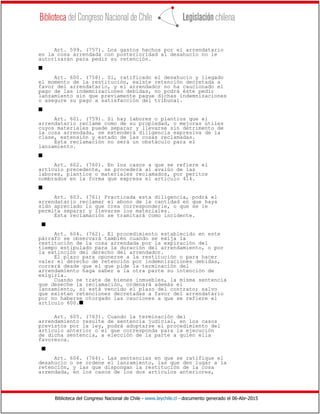 Biblioteca del Congreso Nacional de Chile - www.leychile.cl - documento generado el 06-Abr-2015
Art. 599. (757). Los gastos hechos por el arrendatario
en la cosa arrendada con posterioridad al desahucio no le
autorizarán para pedir su retención.
s
Art. 600. (758). Si, ratificado el desahucio y llegado
el momento de la restitución, existe retención decretada a
favor del arrendatario, y el arrendador no ha caucionado el
pago de las indemnizaciones debidas, no podrá éste pedir
lanzamiento sin que previamente pague dichas indemnizaciones
o asegure su pago a satisfacción del tribunal.
s
Art. 601. (759). Si hay labores o plantíos que el
arrendatario reclame como de su propiedad, o mejoras útiles
cuyos materiales puede separar y llevarse sin detrimento de
la cosa arrendada, se extenderá diligencia expresiva de la
clase, extensión y estado de las cosas reclamadas.
Esta reclamación no será un obstáculo para el
lanzamiento.
s
Art. 602. (760). En los casos a que se refiere el
artículo precedente, se procederá al avalúo de las
labores, plantíos o materiales reclamados, por peritos
nombrados en la forma que expresa el artículo 414.
s
Art. 603. (761) Practicada esta diligencia, podrá el
arrendatario reclamar el abono de la cantidad en que haya
sido apreciado lo que crea corresponderle, o que se le
permita separar y llevarse los materiales.
Esta reclamación se tramitará como incidente.
s
Art. 604. (762). El procedimiento establecido en este
párrafo se observará también cuando se exija la
restitución de la cosa arrendada por la expiración del
tiempo estipulado para la duración del arrendamiento, o por
la extinción del derecho del arrendador.
El plazo para oponerse a la restitución o para hacer
valer el derecho de retención por indemnizaciones debidas,
correrá desde que el que pide la terminación del
arrendamiento haga saber a la otra parte su intención de
exigirla.
Cuando se trate de bienes inmuebles, la misma sentencia
que deseche la reclamación, ordenará además el
lanzamiento, si está vencido el plazo del contrato; salvo
que existan retenciones decretadas a favor del arrendatario
por no haberse otorgado las cauciones a que se refiere el
artículo 600.s
Art. 605. (763). Cuando la terminación del
arrendamiento resulte de sentencia judicial, en los casos
previstos por la ley, podrá adoptarse el procedimiento del
artículo anterior o el que corresponda para la ejecución
de dicha sentencia, a elección de la parte a quien ella
favorezca.
s
Art. 606. (764). Las sentencias en que se ratifique el
desahucio o se ordene el lanzamiento, las que den lugar a la
retención, y las que dispongan la restitución de la cosa
arrendada, en los casos de los dos artículos anteriores,
 