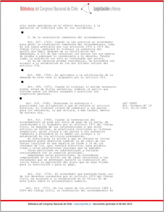 Biblioteca del Congreso Nacional de Chile - www.leychile.cl - documento generado el 06-Abr-2015
sólo serán apelables en el efecto devolutivo, y la
apelación se tramitará como en los incidentes.
s
2. De la terminación inmediata del arrendamiento
Art. 607. (765). Cuando la ley autorice al arrendador
para pedir la terminación inmediata del arrendamiento, como
en los casos previstos por los artículos 1972 y 1973 del
Código Civil, señalará el tribunal la audiencia del
quinto día hábil después de la notificación del
demandado, a fin de que concurran las partes con sus medios
de prueba y expongan lo conveniente a su derecho. Tendrá
lugar la audiencia con sólo el interesado que asista.
Si ha de rendirse prueba testimonial, se procederá con
arreglo a lo establecido en los dos últimos incisos del
artículo 578.
s
Art. 608. (766). Es aplicable a la notificación de la
demanda en este caso lo dispuesto por el artículo 553.
s
Art. 609. (767). Cuando el tribunal lo estime necesario
podrá, antes de dictar sentencia, nombrar un perito que
informe sobre los hechos alegados o practicar una
inspección personal.
s
Art. 610. (768). Terminada la audiencia o LEY 18882
practicadas las diligencias a que se refiere el artículo Art. Primero Nº 19
anterior, el tribunal citará de inmediato a las partes D.O. 20.12.1989
para oír sentencia, la que dictará, a más tardar, dentro
de tercero día.
Art. 611. (769). Cuando la terminación del
arrendamiento se pida por falta de pago de la renta, de
conformidad a lo dispuesto por el artículo 1977 del Código
Civil, la segunda de las reconvenciones a que dicho
artículo se refiere, se practicará ocurriendo al tribunal
respectivo, quien citará a las partes a una audiencia
inmediata y procederá en lo demás con arreglo a lo
establecido en los artículos precedentes.
Al ejercitarse la acción a que se refiere el inciso
precedente podrá deducirse también la de cobro de las
rentas insolutas en que aquélla se funde y la de los
consumos de luz, gas, energía eléctrica, agua potable,
riego u otras prestaciones análogas que se adeuden.
Tales peticiones se substanciarán y fallarán
conjuntamente con la cuestión principal.
Demandadas estas prestaciones, se entenderán
comprendidas en la acción las de igual naturaleza a las
reclamadas que se devenguen durante la tramitación del
juicio hasta la expiración del plazo que se haya fijado
para la restitución o para el pago.
Art. 612. (770). El arrendador que pretenda hacer uso
de los derechos concedidos por el artículo 1979 del Código
Civil, se ajustará a lo establecido en el Título XI de
este Libro sobre el procedimiento sumario.
Art. 613. (771). En los casos de los artículos 1989 y
2009 del Código Civil, la terminación del arrendamiento se
 