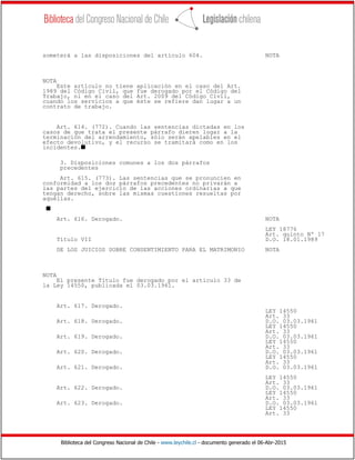 Biblioteca del Congreso Nacional de Chile - www.leychile.cl - documento generado el 06-Abr-2015
someterá a las disposiciones del artículo 604. NOTA
NOTA
Este artículo no tiene aplicación en el caso del Art.
1989 del Código Civil, que fue derogado por el Código del
Trabajo, ni en el caso del Art. 2009 del Código Civil,
cuando los servicios a que éste se refiere dan lugar a un
contrato de trabajo.
Art. 614. (772). Cuando las sentencias dictadas en los
casos de que trata el presente párrafo dieren lugar a la
terminación del arrendamiento, sólo serán apelables en el
efecto devolutivo, y el recurso se tramitará como en los
incidentes.s
3. Disposiciones comunes a los dos párrafos
precedentes
Art. 615. (773). Las sentencias que se pronuncien en
conformidad a los dos párrafos precedentes no privarán a
las partes del ejercicio de las acciones ordinarias a que
tengan derecho, sobre las mismas cuestiones resueltas por
aquéllas.
s
Art. 616. Derogado. NOTA
LEY 18776
Art. quinto Nº 17
Título VII D.O. 18.01.1989
DE LOS JUICIOS SOBRE CONSENTIMIENTO PARA EL MATRIMONIO NOTA
NOTA
El presente Título fue derogado por el artículo 33 de
la Ley 14550, publicada el 03.03.1961.
Art. 617. Derogado.
LEY 14550
Art. 33
Art. 618. Derogado. D.O. 03.03.1961
LEY 14550
Art. 33
Art. 619. Derogado. D.O. 03.03.1961
LEY 14550
Art. 33
Art. 620. Derogado. D.O. 03.03.1961
LEY 14550
Art. 33
Art. 621. Derogado. D.O. 03.03.1961
LEY 14550
Art. 33
Art. 622. Derogado. D.O. 03.03.1961
LEY 14550
Art. 33
Art. 623. Derogado. D.O. 03.03.1961
LEY 14550
Art. 33
 