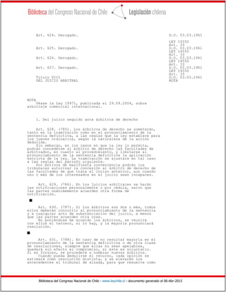 Biblioteca del Congreso Nacional de Chile - www.leychile.cl - documento generado el 06-Abr-2015
Art. 624. Derogado. D.O. 03.03.1961
LEY 14550
Art. 33
Art. 625. Derogado. D.O. 03.03.1961
LEY 14550
Art. 33
Art. 626. Derogado. D.O. 03.03.1961
LEY 14550
Art. 33
Art. 627. Derogado. D.O. 03.03.1961
LEY 14550
Art. 33
Título VIII D.O. 03.03.1961
DEL JUICIO ARBITRAL NOTA
NOTA
Véase la Ley 19971, publicada el 29.09.2004, sobre
arbitraje comercial internacional.
1. Del juicio seguido ante árbitros de derecho
Art. 628. (785). Los árbitros de derecho se someterán,
tanto en la tramitación como en el pronunciamiento de la
sentencia definitiva, a las reglas que la ley establece para
los jueces ordinarios, según la naturaleza de la acción
deducida.
Sin embargo, en los casos en que la ley lo permita,
podrán concederse al árbitro de derecho las facultades de
arbitrador, en cuanto al procedimiento, y limitarse al
pronunciamiento de la sentencia definitiva la aplicación
estricta de la ley. La tramitación se ajustará en tal caso
a las reglas del párrafo siguiente.
Por motivos de manifiesta conveniencia podrán los
tribunales autorizar la concesión al árbitro de derecho de
las facultades de que trata el inciso anterior, aun cuando
uno o más de los interesados en el juicio sean incapaces.
Art. 629. (786). En los juicios arbitrales se harán
las notificaciones personalmente o por cédula, salvo que
las partes unánimemente acuerden otra forma de
notificación.
s
Art. 630. (787). Si los árbitros son dos o más, todos
ellos deberán concurrir al pronunciamiento de la sentencia
y a cualquier acto de substanciación del juicio, a menos
que las partes acuerden otra cosa.
No poniéndose de acuerdo los árbitros, se reunirá
con ellos el tercero, si lo hay, y la mayoría pronunciará
resolución.
s
Art. 631. (788). En caso de no resultar mayoría en el
pronunciamiento de la sentencia definitiva o de otra clase
de resoluciones, siempre que ellas no sean apelables,
quedará sin efecto el compromiso, si éste es voluntario.
Si es forzoso, se procederá a nombrar nuevos árbitros.
Cuando pueda deducirse el recurso, cada opinión se
estimará como resolución distinta, y se elevarán los
antecedentes al tribunal de alzada, para que resuelva como
 