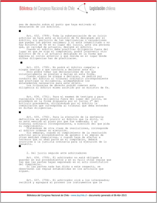 Biblioteca del Congreso Nacional de Chile - www.leychile.cl - documento generado el 06-Abr-2015
sea de derecho sobre el punto que haya motivado el
desacuerdo de los árbitros.
s
Art. 632. (789). Toda la substanciación de un juicio
arbitral se hará ante un ministro de fe designado por el
árbitro, sin perjuicio de las implicancias o recusaciones
que puedan las partes reclamar; y si está inhabilitado o no
hay ministro de fe en el lugar del juicio, ante una persona
que, en calidad de actuario, designe el árbitro.
Cuando el árbitro deba practicar diligencia fuera del
lugar en que se siga el compromiso, podrá intervenir otro
ministro de fe o un actuario designado en la forma que
expresa el inciso anterior y que resida en el lugar donde
dichas diligencias han de practicarse.
s
Art. 633. (790). No podrá el árbitro compeler a
ningún testigo a que concurra a declarar ante él.
Sólo podrá tomar las declaraciones de los que
voluntariamente se presten a darlas en esta forma.
Cuando alguno se niegue a declarar, se pedirá por
conducto del árbitro al tribunal ordinario correspondiente
que practique la diligencia, acompañándole los
antecedentes necesarios para este objeto.
Los tribunales de derecho podrán cometer esta
diligencia al árbitro mismo asistido por un ministro de fe.
Art. 634. (791). Para el examen de testigos y para
cualquiera otra diligencia fuera del lugar del juicio, se
procederá en la forma dispuesta por el inciso 2° del
artículo precedente, dirigiéndose por el árbitro la
comunicación que corresponda al tribunal que deba entender
en dichas diligencias.
s
Art. 635. (792). Para la ejecución de la sentencia
definitiva se podrá ocurrir al árbitro que la dictó, si
no está vencido el plazo por que fue nombrado, o al
tribunal ordinario correspondiente, a elección del que pida
su cumplimiento.
Tratándose de otra clase de resoluciones, corresponde
al árbitro ordenar su ejecución.
Sin embargo, cuando el cumplimiento de la resolución
arbitral exija procedimientos de apremio o el empleo de
otras medidas compulsivas, o cuando haya de afectar a
terceros que no sean parte en el compromiso, deberá
ocurrirse a la justicia ordinaria para la ejecución de lo
resuelto.
s
2. Del juicio seguido ante arbitradores
Art. 636. (793). El arbitrador no está obligado a
guardar en sus procedimientos y en su fallo otras reglas que
las que las partes hayan expresado en el acto constitutivo
del compromiso.
Si las partes nada han dicho a este respecto, se
observarán las reglas establecidas en los artículos que
siguen.
Art. 637. (794). El arbitrador oirá a los interesados;
recibirá y agregará al proceso los instrumentos que le
 