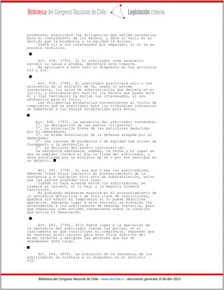 Biblioteca del Congreso Nacional de Chile - www.leychile.cl - documento generado el 06-Abr-2015
presenten; practicará las diligencias que estime necesarias
para el conocimiento de los hechos, y dará su fallo en el
sentido que la prudencia y la equidad le dicten.
Podrá oír a los interesados por separado, si no le es
posible reunirlos.
s
Art. 638. (795). Si el arbitrador cree necesario
recibir la causa a prueba, decretará este trámite.
Es aplicable a este caso lo dispuesto en los artículos
633 y 634.
s
Art. 639. (796). El arbitrador practicará solo o con
asistencia de un ministro de fe, según lo estime
conveniente, los actos de substanciación que decrete en el
juicio, y consignará por escrito los hechos que pasen ante
él y cuyo testimonio le exijan los interesados, si son
necesarios para el fallo.
Las diligencias probatorias concernientes al juicio de
compromiso que se practiquen ante los tribunales ordinarios
se someterán a las reglas establecidas para éstos.
s
Art. 640. (797). La sentencia del arbitrador contendrá:
1°. La designación de las partes litigantes;
2°. La enunciación breve de las peticiones deducidas
por el demandante;
3°. La misma enunciación de la defensa alegada por el
demandado;
4°. Las razones de prudencia o de equidad que sirven de
fundamento a la sentencia; y
5°. La decisión del asunto controvertido.
La sentencia expresará, además, la fecha y el lugar en
que se expide; llevará al pie la firma del arbitrador, y
será autorizada por un ministro de fe o por dos testigos en
su defecto. s
Art. 641. (798). Si son dos o más los arbitradores,
deberán todos ellos concurrir al pronunciamiento de la
sentencia y a cualquier otro acto de substanciación, salvo
que las partes acuerden otra cosa.
Cuando no haya acuerdo entre los arbitradores, se
llamará al tercero, si lo hay; y la mayoría formará
resolución.
No pudiendo obtenerse mayoría en el pronunciamiento de
la sentencia definitiva o de otra clase de resoluciones,
quedará sin efecto el compromiso si no puede deducirse
apelación. Habiendo lugar a este recurso, se elevarán los
antecedentes a los arbitradores de segunda instancia, para
que resuelvan como estimen conveniente sobre la cuestión
que motiva el desacuerdo.
s
Art. 642. (799). Sólo habrá lugar a la apelación de
la sentencia del arbitrador cuando las partes, en el
instrumento en que constituyen el compromiso, expresen que
se reservan dicho recurso para ante otros árbitros del
mismo carácter y designen las personas que han de
desempeñar este cargo.
s
Art. 643. (800). La ejecución de la sentencia de los
arbitradores se sujetará a lo dispuesto en el artículo
635.
 