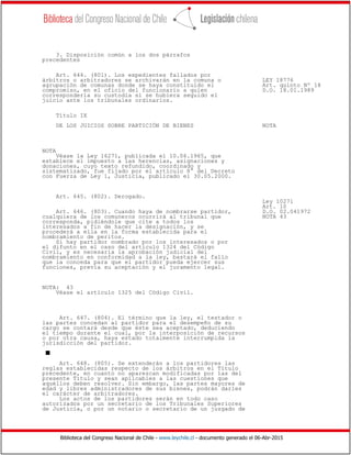 Biblioteca del Congreso Nacional de Chile - www.leychile.cl - documento generado el 06-Abr-2015
3. Disposición común a los dos párrafos
precedentes
Art. 644. (801). Los expedientes fallados por
árbitros o arbitradores se archivarán en la comuna o LEY 18776
agrupación de comunas donde se haya constituido el Art. quinto Nº 18
compromiso, en el oficio del funcionario a quien D.O. 18.01.1989
correspondería su custodia si se hubiera seguido el
juicio ante los tribunales ordinarios.
Título IX
DE LOS JUICIOS SOBRE PARTICIÓN DE BIENES NOTA
NOTA
Véase la Ley 16271, publicada el 10.06.1965, que
establece el impuesto a las herencias, asignaciones y
donaciones, cuyo texto refundido, coordinado y
sistematizado, fue fijado por el artículo 8° del Decreto
con Fuerza de Ley 1, Justicia, publicado el 30.05.2000.
Art. 645. (802). Derogado.
Ley 10271
Art. 10
Art. 646. (803). Cuando haya de nombrarse partidor, D.O. 02.041972
cualquiera de los comuneros ocurrirá al tribunal que NOTA 43
corresponda, pidiéndole que cite a todos los
interesados a fin de hacer la designación, y se
procederá a ella en la forma establecida para el
nombramiento de peritos.
Si hay partidor nombrado por los interesados o por
el difunto en el caso del artículo 1324 del Código
Civil, y es necesaria la aprobación judicial del
nombramiento en conformidad a la ley, bastará el fallo
que la conceda para que el partidor pueda ejercer sus
funciones, previa su aceptación y el juramento legal.
NOTA: 43
Véase el artículo 1325 del Código Civil.
Art. 647. (804). El término que la ley, el testador o
las partes concedan al partidor para el desempeño de su
cargo se contará desde que éste sea aceptado, deduciendo
el tiempo durante el cual, por la interposición de recursos
o por otra causa, haya estado totalmente interrumpida la
jurisdicción del partidor.
s
Art. 648. (805). Se extenderán a los partidores las
reglas establecidas respecto de los árbitros en el Título
precedente, en cuanto no aparezcan modificadas por las del
presente Título y sean aplicables a las cuestiones que
aquéllos deben resolver. Sin embargo, las partes mayores de
edad y libres administradores de sus bienes, podrán darles
el carácter de arbitradores.
Los actos de los partidores serán en todo caso
autorizados por un secretario de los Tribunales Superiores
de Justicia, o por un notario o secretario de un juzgado de
 