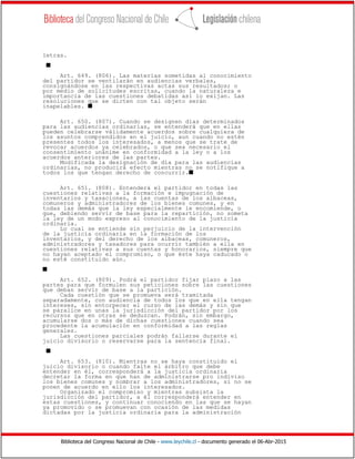 Biblioteca del Congreso Nacional de Chile - www.leychile.cl - documento generado el 06-Abr-2015
letras.
s
Art. 649. (806). Las materias sometidas al conocimiento
del partidor se ventilarán en audiencias verbales,
consignándose en las respectivas actas sus resultados; o
por medio de solicitudes escritas, cuando la naturaleza e
importancia de las cuestiones debatidas así lo exijan. Las
resoluciones que se dicten con tal objeto serán
inapelables. s
Art. 650. (807). Cuando se designen días determinados
para las audiencias ordinarias, se entenderá que en ellas
pueden celebrarse válidamente acuerdos sobre cualquiera de
los asuntos comprendidos en el juicio, aun cuando no estén
presentes todos los interesados, a menos que se trate de
revocar acuerdos ya celebrados, o que sea necesario el
consentimiento unánime en conformidad a la ley o a los
acuerdos anteriores de las partes.
Modificada la designación de día para las audiencias
ordinarias, no producirá efecto mientras no se notifique a
todos los que tengan derecho de concurrir.s
Art. 651. (808). Entenderá el partidor en todas las
cuestiones relativas a la formación e impugnación de
inventarios y tasaciones, a las cuentas de los albaceas,
comuneros y administradores de los bienes comunes, y en
todas las demás que la ley especialmente le encomiende, o
que, debiendo servir de base para la repartición, no someta
la ley de un modo expreso al conocimiento de la justicia
ordinaria.
Lo cual se entiende sin perjuicio de la intervención
de la justicia ordinaria en la formación de los
inventarios, y del derecho de los albaceas, comuneros,
administradores y tasadores para ocurrir también a ella en
cuestiones relativas a sus cuentas y honorarios, siempre que
no hayan aceptado el compromiso, o que éste haya caducado o
no esté constituido aún.
s
Art. 652. (809). Podrá el partidor fijar plazo a las
partes para que formulen sus peticiones sobre las cuestiones
que deban servir de base a la partición.
Cada cuestión que se promueva será tramitada
separadamente, con audiencia de todos los que en ella tengan
intereses, sin entorpecer el curso de las demás y sin que
se paralice en unas la jurisdicción del partidor por los
recursos que en otras se deduzcan. Podrán, sin embargo,
acumularse dos o más de dichas cuestiones cuando sea
procedente la acumulación en conformidad a las reglas
generales.
Las cuestiones parciales podrán fallarse durante el
juicio divisorio o reservarse para la sentencia final.
s
Art. 653. (810). Mientras no se haya constituido el
juicio divisorio o cuando falte el árbitro que debe
entender en él, corresponderá a la justicia ordinaria
decretar la forma en que han de administrarse pro indiviso
los bienes comunes y nombrar a los administradores, si no se
ponen de acuerdo en ello los interesados.
Organizado el compromiso y mientras subsista la
jurisdicción del partidor, a él corresponderá entender en
estas cuestiones, y continuar conociendo en las que se hayan
ya promovido o se promuevan con ocasión de las medidas
dictadas por la justicia ordinaria para la administración
 