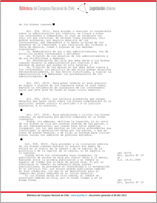 Biblioteca del Congreso Nacional de Chile - www.leychile.cl - documento generado el 06-Abr-2015
de los bienes comunes.s
Art. 654. (811). Para acordar o resolver lo conveniente
sobre la administración pro indiviso, se citará a todos
los interesados a comparendo, el cual se celebrará con
sólo los que concurran. No estando todos presentes, sólo
podrán acordarse, por mayoría absoluta de los
concurrentes, que represente a lo menos la mitad de los
derechos de la comunidad, o por resolución del tribunal a
falta de mayoría, todas o algunas de las medidas
siguientes:
1a. Nombramiento de uno o más administradores, sea de
entre los mismos interesados o extraños;
2a. Fijación de los salarios de los administradores y
de sus atribuciones y deberes;
3a. Determinación del giro que deba darse a los bienes
comunes durante la administración pro indiviso y del
máximum de gastos que puedan en ella hacerse; y
4a. Fijación de las épocas en que deba darse cuenta a
los interesados, sin perjuicio de que ellos puedan exigirlas
extraordinariamente, si hay motivo justificado, y vigilar la
administración sin embarazar los procedimientos de los
administradores. s
Art. 655. (812). Para poner término al goce gratuito
de alguno o algunos de los comuneros sobre la cosa común,
bastará la reclamación de cualquiera de los interesados;
salvo que este goce se funde en algún título especial.
s
Art. 656. (813). Los terceros acreedores que tengan
derechos que hacer valer sobre los bienes comprendidos en la
partición, podrán ocurrir al partidor o a la justicia
ordinaria, a su elección.
s
Art. 657. (814). Para adjudicarse o licitar los bienes
comunes, se apreciarán por peritos nombrados en la forma
ordinaria.
Podrá, sin embargo, omitirse la tasación, si el valor
de los bienes se fija por acuerdo unánime de las partes, o
de sus representantes, aun cuando haya entre aquéllas
incapaces, con tal que existan en los autos antecedentes que
justifiquen la apreciación hecha por las partes, o que se
trate de bienes muebles, o de fijar un mínimum para licitar
bienes raíces con admisión de postores extraños.
s
Art. 658. (815). Para proceder a la licitación pública
de los bienes comunes bastará su anuncio por medio de
avisos en un diario de la comuna o de la capital de la
provincia o de la capital de la región, si en aquélla no
lo hubiere. LEY 18776
Cuando entre los interesados haya incapaces, la Art. quinto Nº 19
publicación de avisos se hará por cuatro veces a lo menos, a)
mediando entre la primera publicación y el remate un D.O. 18.01.1989
espacio de tiempo que no baje de quince días. Si por no
efectuarse el remate, es necesario hacer nuevas
publicaciones, se procederá en conformidad a lo establecido
en el artículo 502. Los avisos podrán publicarse también
en días inhábiles, los que no se descontarán para el
cómputo del plazo señalado en el inciso anterior.
Si los bienes están en otra comuna, el remate se
anunciará también en ella, por el mismo tiempo y en la
misma forma. LEY 18776
Art. quinto Nº 19
 