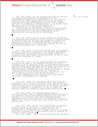 Biblioteca del Congreso Nacional de Chile - www.leychile.cl - documento generado el 06-Abr-2015
b)
Art. 659. (816). En las enajenaciones que se efectúen D.O. 18.01.1989
por conducto del partidor se considerará a éste
representante legal de los vendedores, y en tal carácter
suscribirá los instrumentos que, con motivo de dichas
enajenaciones, haya necesidad de otorgar. Podrá también
autorizar al comprador o adjudicatario o a un tercero para
que por sí solo suscriba la inscripción de la
transferencia en el conservador respectivo.
Todo acuerdo de las partes o resolución del partidor
que contenga adjudicación de bienes raíces se reducirá a
escritura pública, y sin esta solemnidad no podrá
efectuarse su inscripción en el conservador.
s
Art. 660. (817). Salvo acuerdo unánime de las partes,
los comuneros que durante el juicio divisorio reciban bienes
en adjudicación, por un valor que exceda del ochenta por
ciento de lo que les corresponda percibir, pagarán de
contado dicho exceso. La fijación provisional de éste se
hará prudencialmente por el partidor.
s
Art. 661. (818). Los valores que reciban los comuneros
durante la partición a cuenta de sus derechos devengarán
el interés que las partes fijen, o el legal cuando tal
fijación no se haya hecho, sin perjuicio de lo que en casos
especiales dispongan las leyes.
s
Art. 662. (819). En las adjudicaciones de propiedades
raíces que se hagan a los comuneros durante el juicio
divisorio o en la sentencia final, se entenderá constituida
hipoteca sobre las propiedades adjudicadas, para asegurar el
pago de los alcances que resulten en contra de los
adjudicatarios, siempre que no se pague de contado el exceso
a que se refiere el artículo 660. Al inscribir el
conservador el título de adjudicación, inscribirá a la
vez la hipoteca por el valor de los alcances.
Podrá reemplazarse esta hipoteca por otra caución
suficiente calificada por el partidor.
s
Art. 663. (820). Los resultados de la partición se
consignarán en un laudo o sentencia final, que resuelva o
establezca todos los puntos de hecho y de derecho que deben
servir de base para la distribución de los bienes comunes,
y en una ordenata o liquidación, en que se hagan los
cálculos numéricos necesarios para dicha distribución. s
Art. 664. (821). Se entenderá practicada la
notificación del laudo y ordenata desde que se notifique a
las partes el hecho de su pronunciamiento, salvo el caso
previsto en el artículo 666. Los interesados podrán
imponerse de sus resoluciones en la oficina del actuario y
deducir los recursos a que haya lugar dentro del plazo de
quince días.
Art. 665. (822). En el laudo podrá hacer el partidor
la fijación de su honorario, y cualquiera que sea su
cuantía, habrá derecho para reclamar de ella. La
reclamación se interpondrá en la misma forma y en el mismo
plazo que la apelación, y será resuelta por el tribunal de
alzada en única instancia.s
Art. 666. (823). Cuando la partición deba ser aprobada
 