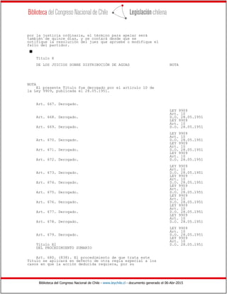 Biblioteca del Congreso Nacional de Chile - www.leychile.cl - documento generado el 06-Abr-2015
por la justicia ordinaria, el término para apelar será
también de quince días, y se contará desde que se
notifique la resolución del juez que apruebe o modifique el
fallo del partidor.
s
Título X
DE LOS JUICIOS SOBRE DISTRIBUCIÓN DE AGUAS NOTA
NOTA
El presente Título fue derogado por el artículo 10 de
la Ley 9909, publicada el 28.05.1951.
Art. 667. Derogado.
LEY 9909
Art. 10
Art. 668. Derogado. D.O. 28.05.1951
LEY 9909
Art. 10
Art. 669. Derogado. D.O. 28.05.1951
LEY 9909
Art. 10
Art. 670. Derogado. D.O. 28.05.1951
LEY 9909
Art. 10
Art. 671. Derogado. D.O. 28.05.1951
LEY 9909
Art. 10
Art. 672. Derogado. D.O. 28.05.1951
LEY 9909
Art. 10
Art. 673. Derogado. D.O. 28.05.1951
LEY 9909
Art. 10
Art. 674. Derogado. D.O. 28.05.1951
LEY 9909
Art. 10
Art. 675. Derogado. D.O. 28.05.1951
LEY 9909
Art. 10
Art. 676. Derogado. D.O. 28.05.1951
LEY 9909
Art. 10
Art. 677. Derogado. D.O. 28.05.1951
LEY 9909
Art. 10
Art. 678. Derogado. D.O. 28.05.1951
LEY 9909
Art. 10
Art. 679. Derogado. D.O. 28.05.1951
LEY 9909
Art. 10
Título XI D.O. 28.05.1951
DEL PROCEDIMIENTO SUMARIO
Art. 680. (838). El procedimiento de que trata este
Título se aplicará en defecto de otra regla especial a los
casos en que la acción deducida requiera, por su
 