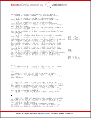 Biblioteca del Congreso Nacional de Chile - www.leychile.cl - documento generado el 06-Abr-2015
naturaleza, tramitación rápida para que sea eficaz.
Deberá aplicarse, además, a los siguientes casos:
1°. A los casos en que la ley ordene proceder
sumariamente, o breve y sumariamente, o en otra forma
análoga;
2°. A las cuestiones que se susciten sobre
constitución, ejercicio, modificación o extinción de
servidumbres naturales o legales y sobre las prestaciones a
que ellas den lugar;
3°. A los juicios sobre cobro de honorarios, excepto el
caso del artículo 697;
4°. A los juicios sobre remoción de guardadores y a
los que se susciten entre los representantes legales y sus
representados;
5°. Derogado;
6°. A los juicios sobre depósito necesario y comodato
precario; LEY 19968
7°. A los juicios en que se deduzcan acciones Art. 123 Nº 1
ordinarias a que se hayan convertido las ejecutivas a virtud D.O. 30.08.2004
de lo dispuesto en el artículo 2515 del Código Civil;
8°. A los juicios en que se persiga únicamente la
declaración impuesta por la ley o el contrato, de rendir
una cuenta, sin perjuicio de lo dispuesto en el artículo
696; y
9°. A los juicios en que se ejercite el derecho que
concede el artículo 945 del Código Civil para hacer cegar
un pozo. NOTA
10. A los juicios en que se deduzcan las acciones NOTA 1
civiles derivadas de un delito o cuasidelito, de conformidad
con lo dispuesto en el artículo 59 del Código Procesal
Penal y siempre que exista sentencia penal condenatoria
ejecutoriada. LEY 20192
Art. único d)
D.O. 26.06.2007
NOTA
La referencia al Artículo 945 del Código Civil, debe
entenderse hecha al Art. 56 del Código de Aguas.
NOTA 1
Véase artículo 177 del Código de Aguas y véase,
además, el párrafo segundo del Título III de la Ley
19300, publicada el 09.03.1994, sobre Bases Generales del
Medio Ambiente.
Art. 681. (839). En los casos del inciso 1° del
artículo anterior, iniciado el procedimiento sumario podrá
decretarse su continuación conforme a las reglas del juicio
ordinario, si existen motivos fundados para ello.
Por la inversa, iniciado un juicio como ordinario,
podrá continuar con arreglo al procedimiento sumario, si
aparece la necesidad de aplicarlo.
La solicitud en que se pida la substitución de un
procedimiento a otro se tramitará como incidente.
s
Art. 682. (840). El procedimiento sumario será verbal;
pero las partes podrán, si quieren, presentar minutas
escritas en que se establezcan los hechos invocados y las
peticiones que se formulen.
Art. 683. (841). Deducida la demanda, citará el
tribunal a la audiencia del quinto día hábil después de
la última notificación, ampliándose este plazo, si el
 