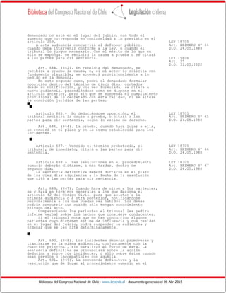 Biblioteca del Congreso Nacional de Chile - www.leychile.cl - documento generado el 06-Abr-2015
demandado no está en el lugar del juicio, con todo el
aumento que corresponda en conformidad a lo previsto en el
artículo 259. LEY 18705
A esta audiencia concurrirá el defensor público, Art. PRIMERO Nº 64
cuando deba intervenir conforme a la ley, o cuando el D.O. 24.05.1988
tribunal lo juzgue necesario. Con el mérito de lo que en
ella se exponga, se recibirá la causa a prueba o se citará
a las partes para oír sentencia. LEY 19806
Art. 2º
D.O. 31.05.2002
Art. 684. (842). En rebeldía del demandado, se
recibirá a prueba la causa, o, si el actor lo solicita con
fundamento plausible, se accederá provisionalmente a lo
pedido en la demanda.
En este segundo caso, podrá el demandado formular
oposición dentro del término de cinco días, contados
desde su notificación, y una vez formulada, se citará a
nueva audiencia, procediéndose como se dispone en el
artículo anterior, pero sin que se suspenda el cumplimiento
provisional de lo decretado con esta calidad, ni se altere
la condición jurídica de las partes.
s
s
Artículo 685.- No deduciéndose oposición, el LEY 18705
tribunal recibirá la causa a prueba, o citará a las Art. PRIMERO Nº 65
partes para oír sentencia, según lo estime de derecho. D.O. 24.05.1988
Art. 686. (844). La prueba, cuando haya lugar a ella,
se rendirá en el plazo y en la forma establecida para los
incidentes.
s
Artículo 687.- Vencido el término probatorio, el LEY 18705
tribunal, de inmediato, citará a las partes para oír Art. PRIMERO Nº 66
sentencia. D.O. 24.05.1988
Artículo 688.- Las resoluciones en el procedimiento LEY 18705
sumario deberán dictarse, a más tardar, dentro de Art. PRIMERO Nº 67
segundo día. D.O. 24.05.1988
La sentencia definitiva deberá dictarse en el plazo
de los diez días siguientes a la fecha de la resolución
que citó a las partes para oír sentencia.
Art. 689. (847). Cuando haya de oírse a los parientes,
se citará en términos generales a los que designa el
artículo 42 del Código Civil, para que asistan a la
primera audiencia o a otra posterior, notificándose
personalmente a los que puedan ser habidos. Los demás
podrán concurrir aun cuando sólo tengan conocimiento
privado del acto.
Compareciendo los parientes el tribunal les pedirá
informe verbal sobre los hechos que considere conducentes.
Si el tribunal nota que no han concurrido algunos
parientes cuyo dictamen estime de influencia y que residan
en el lugar del juicio, podrá suspender la audiencia y
ordenar que se les cite determinadamente.
s
Art. 690. (848). Los incidentes deberán promoverse y
tramitarse en la misma audiencia, conjuntamente con la
cuestión principal, sin paralizar el curso de ésta. La
sentencia definitiva se pronunciará sobre la acción
deducida y sobre los incidentes, o sólo sobre éstos cuando
sean previos o incompatibles con aquélla.
Art. 691. (849). La sentencia definitiva y la
resolución que dé lugar al procedimiento sumario en el
 
