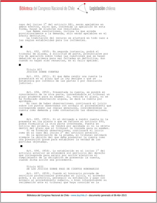 Biblioteca del Congreso Nacional de Chile - www.leychile.cl - documento generado el 06-Abr-2015
caso del inciso 2° del artículo 681, serán apelables en
ambos efectos, salvo que, concedida la apelación en esta
forma, hayan de eludirse sus resultados.
Las demás resoluciones, inclusa la que acceda
provisionalmente a la demanda, sólo serán apelables en el
efecto devolutivo.
La tramitación del recurso se ajustará en todo caso a
las reglas establecidas para los incidentes.
s
Art. 692. (850). En segunda instancia, podrá el
tribunal de alzada, a solicitud de parte, pronunciarse por
vía de apelación sobre todas las cuestiones que se hayan
debatido en primera para ser falladas en definitiva, aun
cuando no hayan sido resueltas, en el fallo apelado.
s
Título XII
JUICIOS SOBRE CUENTAS
Art. 693. (851). El que deba rendir una cuenta la
presentará en el plazo que la ley designe o que se
establezca por convenio de las partes o por resolución
judicial.
Art. 694. (852). Presentada la cuenta, se pondrá en
conocimiento de la otra parte, concediéndole el tribunal un
plazo prudente para su examen. Si, vencido el plazo, no se
ha formulado observación alguna, se dará la cuenta por
aprobada.
En caso de haber observaciones, continuará el juicio
sobre los puntos observados con arreglo al procedimiento que
corresponda según las reglas generales, considerándose la
cuenta como demanda y como contestación las observaciones.
s
Art. 695. (853). Si el obligado a rendir cuenta no la
presenta en los plazos a que se refiere el artículo 693,
podrá formularla la otra parte interesada. Puesta en
noticia del primero, se tendrá por aprobada si no la objeta
dentro del plazo que el tribunal le conceda para su examen.
Si se formulan observaciones, continuará el juicio
como en el caso del inciso 2° del artículo anterior.
En la apreciación de la prueba, el tribunal estimará
siempre la omisión del que debe presentar la cuenta como
una presunción grave para establecer la verdad de las
partidas objetadas.
s
Art. 696. (854). Lo establecido en el inciso 1° del
artículo anterior se entenderá sin perjuicio del derecho
que corresponda para exigir por acción ejecutiva el
cumplimiento de la obligación de presentar la cuenta,
cuando dicha acción sea procedente.
Título XIII
DE LOS JUICIOS SOBRE PAGO DE CIERTOS HONORARIOS
Art. 697. (859). Cuando el honorario proceda de
servicios profesionales prestados en juicio, el acreedor
podrá, a su arbitrio, perseguir su estimación y pago con
arreglo al procedimiento sumario, o bien interponiendo su
reclamación ante el tribunal que haya conocido en la
 