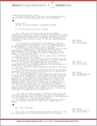 Biblioteca del Congreso Nacional de Chile - www.leychile.cl - documento generado el 06-Abr-2015
primera instancia del juicio.
En este último caso la petición será substanciada y
resuelta en la forma prescrita para los incidentes.
s
Título XIV
DE LOS JUICIOS DE MENOR Y DE MINIMA CUANTIA
1. De los juicios de menor cuantía
Art. 698. Los juicios de más de diez unidades
tributarias mensuales y que no pasen de quinientas unidades
tributarias mensuales, y que no tengan señalado en la ley
un procedimiento especial, se someterán al procedimiento
ordinario de que trata el Libro II con las modificaciones
siguientes: LEY 19594
Art. único 2º
1a. Se omitirán los escritos de réplica y dúplica. D.O. 01.12.1998
Si se deduce reconvención, se dará traslado de ella
al demandante por seis días, y con lo que éste exponga o
en su rebeldía, se recibirá la causa a prueba;
2a. El término para contestar la demanda será de ocho
días, que se aumentará de conformidad a la tabla de
emplazamiento. Este aumento no podrá exceder de veinte
días, y no regirá para estos juicios la disposición del
inciso 2° del artículo 258.
En el caso del artículo 308, el plazo para contestar
la demanda será de seis días;
3a. Se citará a la audiencia de conciliación para un
día no anterior al tercero ni posterior al décimo contado
desde la fecha de notificación de la resolución. LEY 19334
4a. El término de prueba será de quince días y Art. único N° 5
podrá aumentarse, extraordinariamente, de conformidad a lo D.O. 07.10.1994
dispuesto en el número anterior;
5a. El término a que se refiere el artículo 430 será
de seis días;
6a. La sentencia se dictará dentro de los quince días
siguientes al de la última notificación de la resolución
que cita a las partes para oírla; y LEY 18705
7a. Deducida apelación contra resoluciones que no se Art. PRIMERO Nº 68
refieran a la competencia o a la inhabilidad del tribunal, D.O. 24.05.1988
ni recaigan en incidentes sobre algún vicio que anule el
proceso, el juez tendrá por interpuesto el recurso para
después de la sentencia que ponga término al juicio. El
apelante deberá reproducirlo dentro de los cinco días
subsiguientes al de la notificación de la sentencia y en
virtud de esta reiteración, lo concederá el tribunal.
En los casos de excepción a que se refiere el inciso
anterior de este número, como también en los incidentes
sobre medidas prejudiciales o precautorias, el recurso se
concederá al tiempo de su interposición.
Art. 699. La apelación de la sentencia definitiva se
tramitará como en los incidentes y se verá conjuntamente
con las apelaciones que se hayan concedido en conformidad al
inciso 1° del N° 5° del artículo anterior.
Los alegatos no podrán exceder de 15 minutos, salvo
que el tribunal acuerde prorrogar este tiempo hasta el
doble.
s
Art. 700. Derogado.
LEY 18882
Art. Primero Nº 21
Art. 701. El tribunal destinará, por lo menos, un día D.O. 20.12.1989
de cada semana a la vista preferente de estas causas.
 