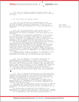 Biblioteca del Congreso Nacional de Chile - www.leychile.cl - documento generado el 06-Abr-2015
Art. 702. La sentencia deberá dictarse dentro del
plazo de 15 días, contado desde el término de la vista de
la causa.
2. De los juicios de mínima cuantía
Art. 703. Se aplicará el procedimiento de que
trata este párrafo a los juicios cuya cuantía no exceda
de diez unidades tributarias mensuales, y que por su LEY 19594
naturaleza no tengan señalado en la ley un procedimiento Art. único 3º
especial. D.O. 01.12.1998
Art. 704. El procedimiento será verbal, pero las
partes podrán presentar minutas escritas en que se
establezcan los hechos invocados y las peticiones que se
formulen.
La demanda se interpondrá verbalmente o por escrito.
En el primer caso se dejará constancia, en un acta que
servirá de cabeza al proceso, del nombre, profesión u
oficio y domicilio del demandante, de los hechos que éste
exponga y de sus circunstancias esenciales, de los
documentos que acompañe y de las peticiones que formule.
El acta terminará con una resolución en que se cite a
las partes para que comparezcan personalmente, o
representadas por mandatarios con facultad especial para
transigir, en el día y hora que se designe. El tribunal
fijará para esta audiencia un día determinado que no
podrá ser anterior al tercer día hábil desde la fecha de
la resolución y cuidará de que medie un tiempo prudencial
entre la notificación del demandado y la celebración de la
audiencia.
Inmediatamente deberá entregarse al demandante copia
autorizada del acta y de su proveído, con lo cual se
entenderá notificado de las resoluciones que contenga.
Art. 705. La demanda y la primera resolución de
cualquiera gestión anterior a ésta se notificará
personalmente al demandado por medio de un receptor, si lo
hay, y no habiéndolo o si está inhabilitado, por medio de
un vecino de la confianza del tribunal, que sea mayor de
edad y sepa leer y escribir o por un miembro del Cuerpo de
Carabineros. Deberá entregarse copia íntegra del acta y
del proveído a que se refiere el artículo anterior.
Las mismas personas podrán practicar la notificación
establecida en el artículo 44 cuando ella sea procedente.
s
Art. 706. La sentencia definitiva, la resolución que
reciba la causa a prueba y las resoluciones que ordenen la
comparecencia personal de las partes se notificarán por
cédula, en conformidad al artículo 48, por alguna de las
personas indicadas en el artículo anterior.
Para estos efectos, el demandante al tiempo de su
presentación y el demandado en su primera comparecencia,
deberán designar su domicilio en la forma indicada en el
inciso 2° del artículo 49.
Se hará saber al demandante cuando presente su demanda
y al demandado al tiempo de notificarlo, la disposición
precedente. Se pondrá testimonio de esta diligencia en los
autos.
La misma regla se observará con respecto a los
mandatarios que constituyan las partes. El domicilio deberá
designarse al tiempo de presentarse o constituirse el poder.
Si la demanda ha sido notificada personalmente al
 