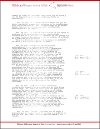 Biblioteca del Congreso Nacional de Chile - www.leychile.cl - documento generado el 06-Abr-2015
número de orden en la primera resolución que se dicte y
con él figurará en el rol del tribunal, hasta su
terminación.
Art. 52 (55). Si transcurren seis meses sin que se
dicte resolución alguna en el proceso, no se considerarán
como notificaciones válidas las anotaciones en el estado
diario mientras no se haga una nueva notificación
personalmente o por cédula.
Art. 53 (56). La forma de notificación de que trata el
artículo 50 se hará extensiva a las resoluciones
comprendidas en el artículo 48, respecto de las partes que
no hayan hecho la designación a que se refiere el artículo
49 y mientras ésta no se haga.
Esta notificación se hará sin necesidad de petición
de parte y sin previa orden del tribunal.
Art. 54 (57). Cuando haya de notificarse
personalmente o por cédula a personas cuya
individualidad o residencia sea difícil determinar,
o que por su número dificulten considerablemente
la práctica de la diligencia, podrá hacerse la
notificación por medio de avisos publicados en los
diarios del lugar donde se sigue la causa, o de la
cabecera de la provincia o de la capital de la LEY 18776
región, si allí no los hay. Dichos avisos contendrán Art. quinto Nº 1
los mismos datos que se exigen para la notificación D.O. 18.01.1989
personal; pero si la publicación en esta forma es muy
dispendiosa, atendida la cuantía del negocio, podrá
disponer el tribunal que se haga en extracto redactado
por el secretario.
Para autorizar esta forma de notificación, y para
determinar los diarios en que haya de hacerse la
publicación y el número de veces que deba repetirse,
el cual no podrá bajar de tres, procederá el tribunal
con conocimiento de causa. LEY 19806
Cuando la notificación hecha por este medio sea Art. 2º
la primera de una gestión judicial, será necesario, D.O. 31.05.2002
además, para su validez, que se inserte el aviso en
los números del "Diario Oficial" correspondientes a
los días primero o quince de cualquier mes, o al día
siguiente, si no se ha publicado en las fechas
indicadas.
Art. 55 (58). Aunque no se haya verificado
notificación alguna o se haya efectuado en otra forma
que la legal, se tendrá por notificada una resolución
desde que la parte a quien afecte haga en el juicio
cualquiera gestión que suponga conocimiento de dicha
resolución, sin haber antes reclamado la falta o
nulidad de la notificación.
Asimismo, la parte que solicitó la nulidad de una LEY 18705
notificación, por el solo ministerio de la ley, se Art. PRIMERO Nº 7
tendrá por notificada de la resolución cuya notificación D.O. 24.05.2004
fue declarada nula, desde que se le notifique la
sentencia que declara tal nulidad. En caso que la
nulidad de la notificación haya sido declarada por
un tribunal superior, esta notificación se tendrá por
efectuada al notificársele el "cúmplase" de dicha
resolución.
Art. 56 (59). Las notificaciones que se hagan a
terceros que no sean parte en el juicio, o a quienes no
afecten sus resultados, se harán personalmente o por
cédula.
 