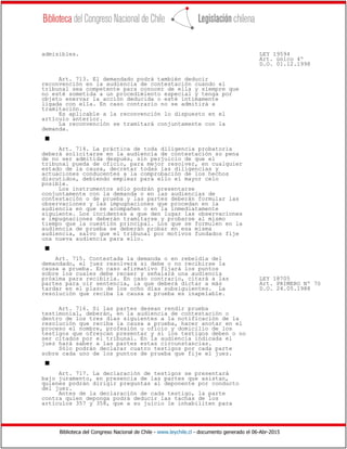 Biblioteca del Congreso Nacional de Chile - www.leychile.cl - documento generado el 06-Abr-2015
admisibles. LEY 19594
Art. único 4º
D.O. 01.12.1998
Art. 713. El demandado podrá también deducir
reconvención en la audiencia de contestación cuando el
tribunal sea competente para conocer de ella y siempre que
no esté sometida a un procedimiento especial y tenga por
objeto enervar la acción deducida o esté íntimamente
ligada con ella. En caso contrario no se admitirá a
tramitación.
Es aplicable a la reconvención lo dispuesto en el
artículo anterior.
La reconvención se tramitará conjuntamente con la
demanda.
s
Art. 714. La práctica de toda diligencia probatoria
deberá solicitarse en la audiencia de contestación so pena
de no ser admitida después, sin perjuicio de que el
tribunal pueda de oficio, para mejor resolver, en cualquier
estado de la causa, decretar todas las diligencias y
actuaciones conducentes a la comprobación de los hechos
discutidos, debiendo emplear para ello el mayor celo
posible.
Los instrumentos sólo podrán presentarse
conjuntamente con la demanda o en las audiencias de
contestación o de prueba y las partes deberán formular las
observaciones y las impugnaciones que procedan en la
audiencia en que se acompañen o en la inmediatamente
siguiente. Los incidentes a que den lugar las observaciones
e impugnaciones deberán tramitarse y probarse al mismo
tiempo que la cuestión principal. Los que se formulen en la
audiencia de prueba se deberán probar en esa misma
audiencia, salvo que el tribunal por motivos fundados fije
una nueva audiencia para ello.
s
Art. 715. Contestada la demanda o en rebeldía del
demandado, el juez resolverá si debe o no recibirse la
causa a prueba. En caso afirmativo fijará los puntos
sobre los cuales debe recaer y señalará una audiencia
próxima para recibirla. En caso contrario, citará a las LEY 18705
partes para oír sentencia, la que deberá dictar a más Art. PRIMERO Nº 70
tardar en el plazo de los ocho días subsiguientes. La D.O. 24.05.1988
resolución que reciba la causa a prueba es inapelable.
Art. 716. Si las partes desean rendir prueba
testimonial, deberán, en la audiencia de contestación o
dentro de los tres días siguientes a la notificación de la
resolución que reciba la causa a prueba, hacer anotar en el
proceso el nombre, profesión u oficio y domicilio de los
testigos que ofrezcan presentar y si los testigos deben o no
ser citados por el tribunal. En la audiencia indicada el
juez hará saber a las partes estas circunstancias.
Sólo podrán declarar cuatro testigos por cada parte
sobre cada uno de los puntos de prueba que fije el juez.
s
Art. 717. La declaración de testigos se presentará
bajo juramento, en presencia de las partes que asistan,
quienes podrán dirigir preguntas al deponente por conducto
del juez.
Antes de la declaración de cada testigo, la parte
contra quien deponga podrá deducir las tachas de los
artículos 357 y 358, que a su juicio le inhabiliten para
 