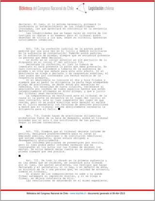 Biblioteca del Congreso Nacional de Chile - www.leychile.cl - documento generado el 06-Abr-2015
declarar. El juez, si lo estima necesario, proveerá lo
conducente al establecimiento de las inhabilidades
invocadas, las que apreciará en conciencia en la sentencia
definitiva.
Las inhabilidades que se hagan valer en contra de los
testigos no obstan a su examen; pero el tribunal podrá
desechar de oficio a los que, según su criterio, aparezcan
notoriamente inhábiles.
Art. 718. La confesión judicial de la partes podrá
pedirse por una sola vez en el juicio y deberá solicitarse
en la audiencia de contestación. También podrá pedirse,
en la audiencia de prueba, siempre que se encuentre presente
la persona que deba declarar.
Lo dicho en el inciso anterior es sin perjuicio de lo
dispuesto en el inciso 1° del artículo 714.
Decretada la confesión, el juez la tomará de
inmediato si está presente la parte que deba prestarla. En
caso contrario, procederá a tomarla en la audiencia de
prueba o en otra que señale para este solo efecto. Si el
absolvente se niega a declarar o da respuestas evasivas, el
juez podrá dar por confesados los hechos materia de la
respectiva pregunta.
Si el absolvente no concurre el día y hora fijados y
siempre que al pedir la diligencia la parte haya acompañado
pliego de posiciones, se darán éstas por absueltas en
rebeldía, sin necesidad de nueva citación, teniéndose al
absolvente por confeso de todos aquellos hechos que estén
categóricamente afirmados en dicho pliego, y que a juicio
del tribunal sean verosímiles.
La comparecencia se verificará ante el tribunal de la
causa si la parte se encuentra en el lugar del juicio; en
caso contrario, ante el juez competente del lugar en que
resida, pero no se podrá ejercitar este derecho si existe
en el juicio mandatario con facultad de absolver posiciones
a menos que el tribunal estime absolutamente necesaria la
diligencia para el fallo. s
Art. 719. Cuando hayan de practicarse diligencias
probatorias fuera de la sala de despacho, podrá el tribunal
proceder por sí solo o con notificación de las partes,
según lo estime conveniente.
s
Art. 720. Siempre que el tribunal decrete informe de
peritos, designará preferentemente para el cargo al
empleado público, municipal o de institución semifiscal
que estime competente, quien estará obligado a
desempeñarlo gratuitamente.
Los informes periciales se presentarán por escrito,
pero el juez podrá pedir informes verbales que se
consignarán en los autos con las firmas de quienes los
emitan. De ellos deberá darse cuenta en la audiencia de
prueba siempre que sea posible.
s
Art. 721. De todo lo obrado en la primera audiencia y
en las demás que se celebren, se levantará acta firmada
por el juez, las partes asistentes, los testigos que hayan
declarado y el secretario, si lo hay, o en defecto de éste,
un ministro de fe o una persona que, en calidad de actuario,
nombre el tribunal.
Si alguno de los comparecientes no sabe o no puede
firmar estampará su impresión digital, y si se niega a
firmar, se dejará constancia de ello.
Las resoluciones se extenderán en el mismo expediente.
 