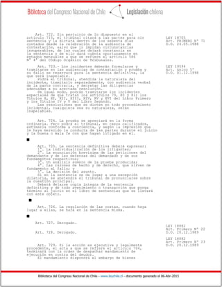 Biblioteca del Congreso Nacional de Chile - www.leychile.cl - documento generado el 06-Abr-2015
Art. 722. Sin perjuicio de lo dispuesto en el
artículo 715, el tribunal citará a las partes para oír LEY 18705
sentencia y la dictará dentro de los sesenta días Art. PRIMERO Nº 71
contados desde la celebración de la audiencia de D.O. 24.05.1988
contestación, salvo que lo impidan circunstancias
insuperables, de las cuales dejará constancia en
la sentencia y de ello dará cuenta oportunamente en
estados mensuales a que se refiere el artículo 586
N° 4° del Código Orgánico de Tribunales.
Art. 723.- Los incidentes deberán formularse y LEY 19594
tramitarse en las audiencias de contestación y prueba y Art. único 5º
su fallo se reservará para la sentencia definitiva, la D.O. 01.12.1998
que será inapelable.
Podrá el tribunal, atendida la naturaleza del
incidente, tramitarlo separadamente, con audiencia verbal
de la parte contraria, y decretar las diligencias
adecuadas a su acertada resolución.
De igual modo, podrán tramitarse los incidentes
especiales de que tratan los artículos 79, 80 y 81; los
Títulos X, XI, XII, XIII, XIV, XV y XVI del Libro Primero
y los Títulos IV y V del Libro Segundo.
Las resoluciones que se dicten en todo procedimiento
incidental, cualquiera sea su naturaleza, serán
inapelables.
Art. 724. La prueba se apreciará en la forma
ordinaria. Pero podrá el tribunal, en casos calificados,
estimarla conforme a conciencia, y según la impresión que
le haya merecido la conducta de las partes durante el juicio
y la buena o mala fe con que hayan litigado en él.
s
Art. 725. La sentencia definitiva deberá expresar:
1°. La individualización de los litigantes;
2°. La enunciación brevísima de las peticiones del
demandante y de las defensas del demandado y de sus
fundamentos respectivos;
3°. Un análisis somero de la prueba producida;
4°. Las razones de hecho y de derecho, que sirven de
fundamento al fallo; y
5°. La decisión del asunto.
Si en la sentencia se da lugar a una excepción
dilatoria, se abstendrá el tribunal de pronunciarse sobre
la cuestión principal.
Deberá dejarse copia íntegra de la sentencia
definitiva y de todo avenimiento o transacción que ponga
término al juicio en el libro de sentencias que se llevará
con este objeto.
s
Art. 726. La regulación de las costas, cuando haya
lugar a ellas, se hará en la sentencia misma.
s
Art. 727. Derogado.
LEY 18882
Art. Primero Nº 22
Art. 728. Derogado. D.O. 20.12.1989
LEY 18882
Art. Primero Nº 23
Art. 729. Si la acción es ejecutiva y legalmente D.O. 20.12.1989
procedente, el acta a que se refiere el artículo 704,
terminará con la orden de despachar mandamiento de
ejecución en contra del deudor.
El mandamiento dispondrá el embargo de bienes
 