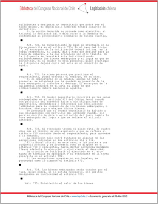 Biblioteca del Congreso Nacional de Chile - www.leychile.cl - documento generado el 06-Abr-2015
suficientes y designará un depositario que podrá ser el
mismo deudor. El depositario nombrado tendrá carácter de
definitivo.
Si la acción deducida no procede como ejecutiva, el
tribunal lo declarará así y dará curso a la demanda en
conformidad al procedimiento ordinario de mínima cuantía.
s
Art. 730. El requerimiento de pago se efectuará en la
forma prescrita en el artículo 705. En el caso del inciso
2°, el encargado de la notificación deberá indicar, en la
copia respectiva, el lugar, día y hora que designe para la
traba de embargo, a la que procederá sin otro trámite. De
la diligencia se levantará acta individualizando
suficientemente los bienes embargados y el lugar en que se
encuentran. Si el deudor no está presente, quien practique
la diligencia dejará copia del acta en el domicilio de
aquél.
s
Art. 731. La misma persona que practique el
requerimiento, podrá efectuar el embargo, en su caso.
Si el depositario es el deudor, aunque no esté
presente, se entenderá que ha quedado en posesión de la
cosa embargada al trabarse el embargo. El encargado de la
diligencia indicará en el acta el lugar en que
ordinariamente deberá mantenerse aquélla.
s
Art. 732. El deudor depositario incurrirá en las penas
contempladas en el artículo 471 del Código Penal cuando
con perjuicio del acreedor falte a sus obligaciones de
depositario, desobedezca o entorpezca las resoluciones
judiciales para la inspección de los bienes embargados, o
abandone, destruya o enajene dichos bienes.
Se presumirá que el deudor depositario ha faltado a
sus obligaciones con perjuicio del acreedor cuando, sin
permiso escrito de éste o autorización del juez, cambie la
cosa embargada del lugar a que se refiere el artículo
anterior.
s
Art. 733. El ejecutado tendrá el plazo fatal de cuatro
días más el término de emplazamiento a que se refiere el
artículo 259 contados desde el requerimiento, para oponerse
a la demanda.
La oposición sólo podrá fundarse en algunas de las
excepciones indicadas en los artículos 464 y 534.
El tribunal citará, en este caso, a las partes a una
audiencia próxima y se procederá como se dispone en el
artículo 710 y siguientes, hasta dictar sentencia mandando
llevar adelante la ejecución o absolviendo al demandado.
La citación se notificará al ejecutado en el acto
mismo de formular su oposición y el ejecutante en la forma
prescrita en el artículo 706.
Si las excepciones opuestas no son legales, se
procederá como lo dispone el artículo 472.
s
Art. 734. Los bienes embargados serán tasados por el
juez, quien podrá, si lo estima necesario, oír peritos
designados en conformidad al artículo 720.
s
Art. 735. Establecido el valor de los bienes
 